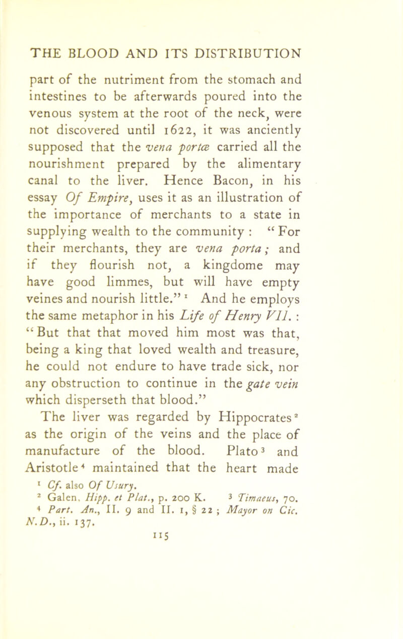 part of the nutriment from the stomach and intestines to be afterwards poured into the venous system at the root of the neck, were not discovered until 1622, it was anciently supposed that the vena portce carried all the nourishment prepared by the alimentary canal to the liver. Hence Bacon, in his essay Of Empire, uses it as an illustration of the importance of merchants to a state in supplying wealth to the community : “ For their merchants, they are vena porta; and if they flourish not, a kingdome may have good limmes, but will have empty veines and nourish little.” 1 And he employs the same metaphor in his Life of Henry VII. : “But that that moved him most was that, being a king that loved wealth and treasure, he could not endure to have trade sick, nor any obstruction to continue in the gate vein which disperseth that blood.” The liver was regarded by Hippocrates2 as the origin of the veins and the place of manufacture of the blood. Plato3 and Aristotle4 maintained that the heart made 1 Cf. also Of Usury. 2 Galen, Hipp. et Plat., p. 200 K. 3 Timaeus, 70. 4 Part. An., II. 9 and II. 1, § 22 ; Mayor on Cic. N.D., ii. 137.