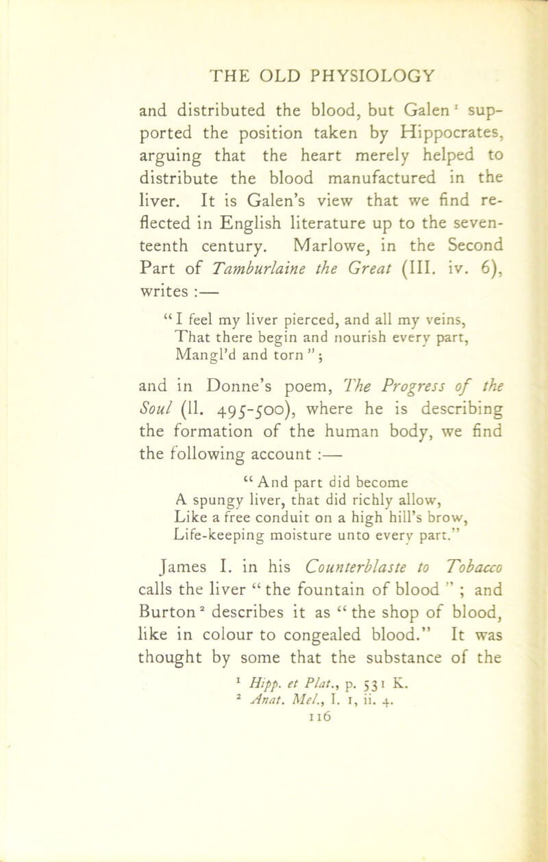 and distributed the blood, but Galen 1 sup- ported the position taken by Hippocrates, arguing that the heart merely helped to distribute the blood manufactured in the liver. It is Galen’s view that we find re- flected in English literature up to the seven- teenth century. Marlowe, in the Second Part of Tamburlaine the Great (III. iv. 6), writes :— “ I feel my liver pierced, and all my veins, That there begin and nourish every part, Mangl’d and torn ” ; and in Donne’s poem, The Progress of the Soul (11. 495-500), where he is describing the formation of the human body, we find the following account :— “And part did become A spungy liver, that did richly allow, Like a free conduit on a high hill’s brow, Life-keeping moisture unto every part.” James I. in his Counterblaste to Tobacco calls the liver “ the fountain of blood ” ; and Burton2 describes it as “the shop of blood, like in colour to congealed blood.” It was thought by some that the substance of the 1 Hipp. et Plat., p. 531 K. 2 Anat. Mel., I. 1, ii. 4.