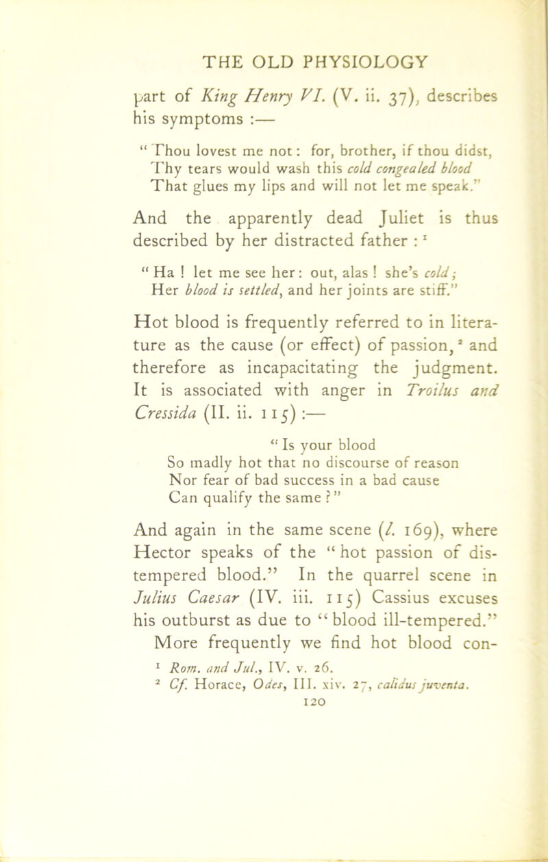 part of King Henry VI. (V. ii. 37), describes his symptoms :— “ Thou lovest me not: for, brother, if thou didst, Thy tears would wash this cold congealed blood That glues my lips and will not let me speak.” And the apparently dead Juliet is thus described by her distracted father :1 “ Ha ! let me see her: out, alas ! she’s cold; Her blood is settled, and her joints are stiff.” Hot blood is frequently referred to in litera- ture as the cause (or effect) of passion,2 and therefore as incapacitating the judgment. It is associated with anger in Troilus and Cressida (II. ii. 115) :— “ Is your blood So madly hot that no discourse of reason Nor fear of bad success in a bad cause Can qualify the same ?” And again in the same scene (/. 169), where Hector speaks of the “ hot passion of dis- tempered blood.” In the quarrel scene in Julius Caesar (IV. iii. 115) Cassius excuses his outburst as due to “blood ill-tempered.” More frequently we find hot blood con- 1 Rom. and Jul., IV. v. 26. 2 Cf. Horace, Odes, III. xiv. 27, calidus juventa.