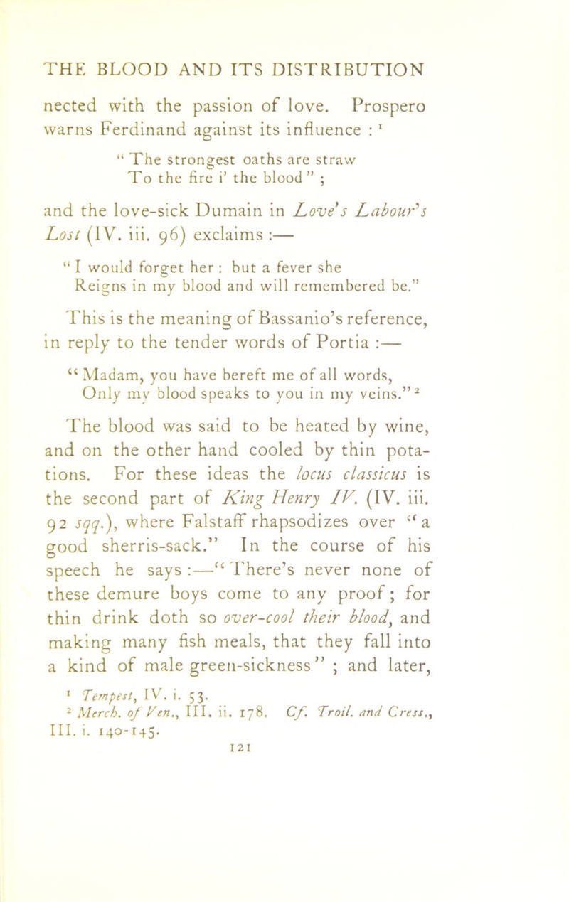 nected with the passion of love. Prospero warns Ferdinand against its influence : 1 “ The strongest oaths are straw To the fire i’ the blood ” ; and the love-sick Dumain in Love s Labour's Lost (IV. iii. 96) exclaims :— “ I would forget her : but a fever she Reigns in my blood and will remembered be.” This is the meaning of Bassanio’s reference, in reply to the tender words of Portia :— “ Madam, you have bereft me of all words, Only mv blood speaks to you in my veins.”2 The blood was said to be heated by wine, and on the other hand cooled by thin pota- tions. For these ideas the locus classicus is the second part of King Henry IV. (IV. iii. 92 sqq.), where Falstaff rhapsodizes over “a good sherris-sack.” In the course of his speech he says :—<c There’s never none of these demure boys come to any proof; for thin drink doth so over-cool their blood, and making many fish meals, that they fall into a kind of male green-sickness ” ; and later, 1 Tempest, IV. i. 53. 2 Merch. of Ten., III. ii. 178. Cf Troil. and Cress., III. i. 140-145.