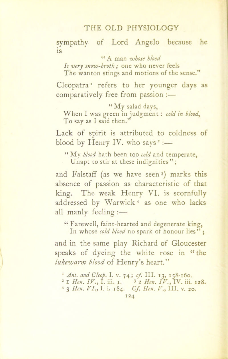 sympathy of Lord Angelo because he is “ A man whose blood Is very snow-broth; one who never feels The wanton stings and motions of the sense.” Cleopatra1 refers to her younger days as comparatively free from passion :— “ My salad days, When I was green in judgment : cold in blood, To say as 1 said then.” Lack of spirit is attributed to coldness of blood by Henry IV. who says2 :— “ My blood hath been too cold and temperate, Unapt to stir at these indignities”; and Falstaff (as we have seen3) marks this absence of passion as characteristic of that king. The weak Henry VI. is scornfully addressed by Warwick4 as one who lacks all manly feeling :— “ Farewell, faint-hearted and degenerate king, In whose cold blood no spark of honour lies” ; and in the same play Richard of Gloucester speaks of dyeing the white rose in “the lukewarm blood of Henry’s heart.” 1 Ant. and Cleop. I. v. 74 ; cf. III. 13, 158-160. 2 I Hen. IF., I. iii. 1. 3 2 Hen. IV., IV. iii. 128. 4 3 Hen. VI., I. i. 184. Cf. Hen. V., III. v. 20.