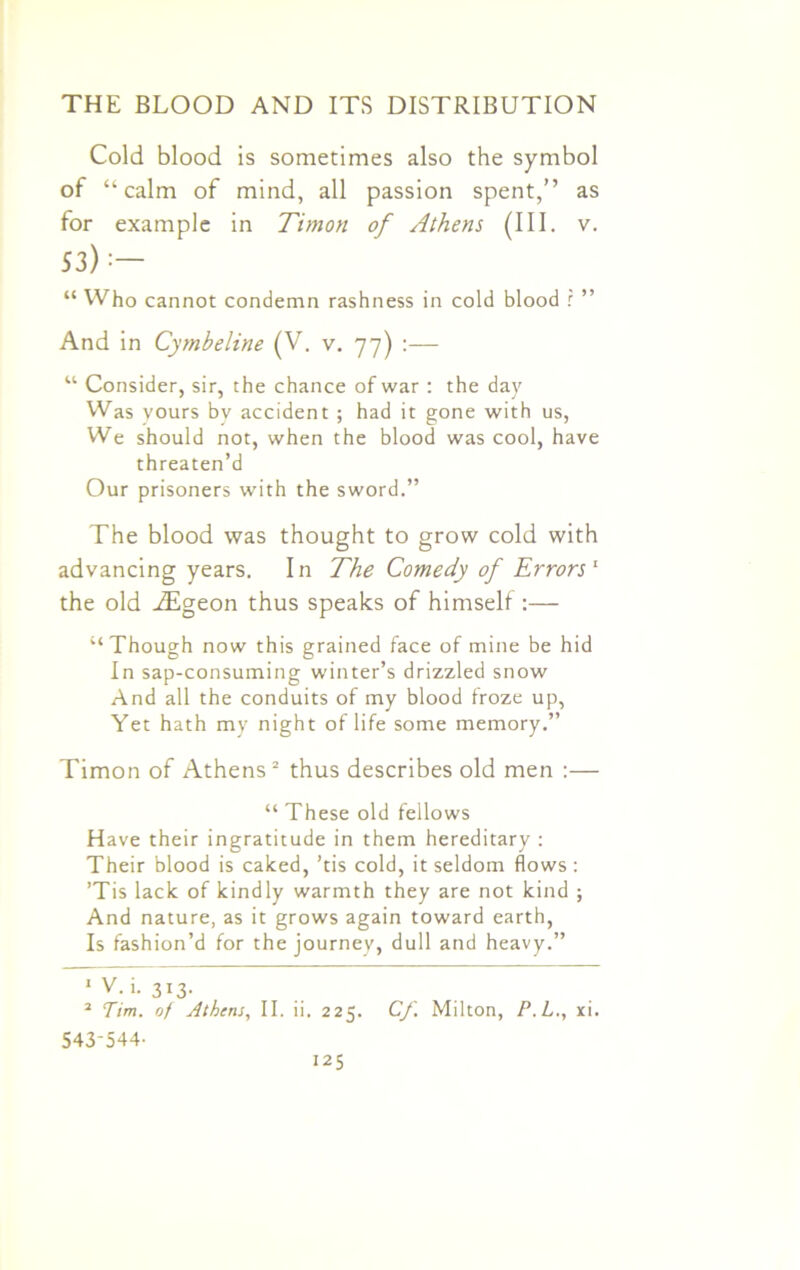 Cold blood is sometimes also the symbol of “calm of mind, all passion spent,” as for example in Timon of Athens (III. v. 53): — “ Who cannot condemn rashness in cold blood r ” And in Cymbeline (V. v. 77) :— u Consider, sir, the chance of war : the day Was yours by accident ; had it gone with us, We should not, when the blood was cool, have threaten’d Our prisoners with the sword.” The blood was thought to grow cold with advancing years. In The Comedy of Errors1 the old .ZEgeon thus speaks of himself :— “Though now this grained face of mine be hid In sap-consuming winter’s drizzled snow And all the conduits of my blood froze up, Yet hath my night of life some memory.” Timon of Athens2 thus describes old men :— “ These old fellows Have their ingratitude in them hereditary : Their blood is caked, ’tis cold, it seldom flows: ’Tis lack of kindly warmth they are not kind ; And nature, as it grows again toward earth, Is fashion’d for the journey, dull and heavy.” 1 V. i. 313. 2 Tim. oj Athens, II. ii. 225. Cf. Milton, P.L., xi. 543-544-
