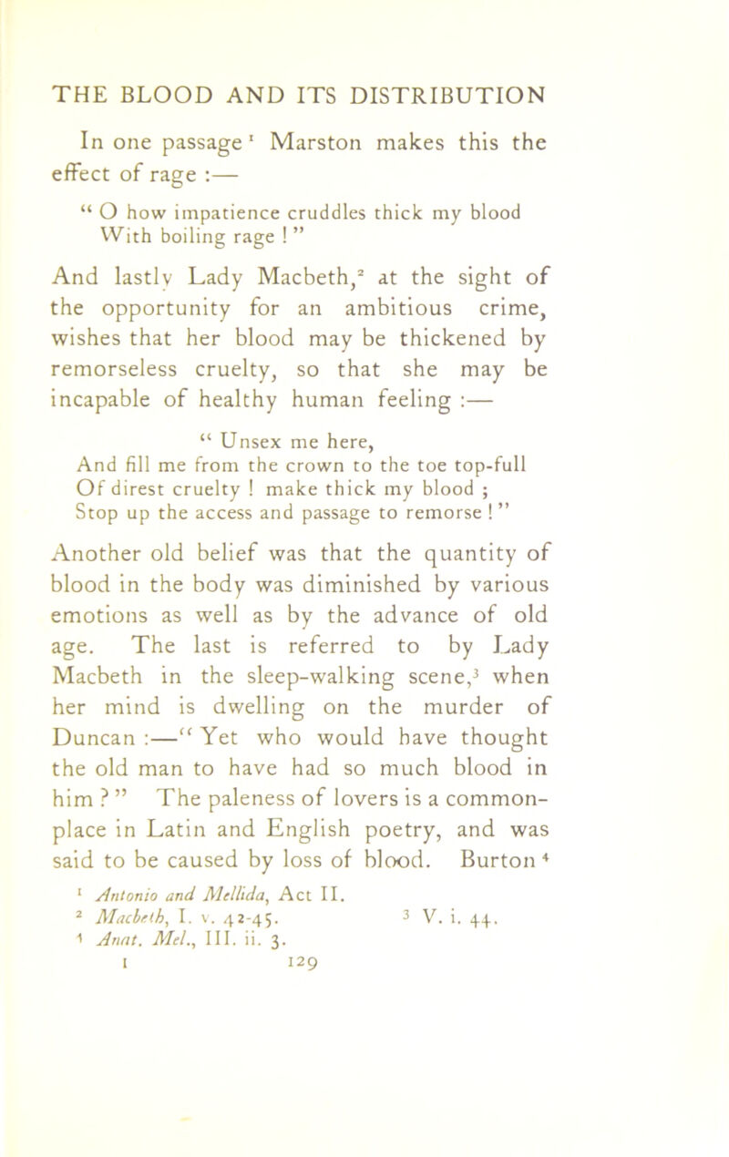 In one passage1 Marston makes this the effect of rage :— “ O how impatience cruddles thick my blood With boiling rage ! ” And lastly Lady Macbeth,2 at the sight of the opportunity for an ambitious crime, wishes that her blood may be thickened by remorseless cruelty, so that she may be incapable of healthy human feeling :— “ Unsex me here, And fill me from the crown to the toe top-full Of direst cruelty ! make thick my blood ; Stop up the access and passage to remorse ! ” Another old belief was that the quantity of blood in the body was diminished by various emotions as well as by the advance of old age. The last is referred to by Lady Macbeth in the sleep-walking scene,3 when her mind is dwelling on the murder of Duncan :—“ Yet who would have thought the old man to have had so much blood in him ? ” The paleness of lovers is a common- place in Latin and English poetry, and was said to be caused by loss of blood. Burton 4 1 Antonio and Mellida, Act II. 2 Macbeth, I. v. 42-45. 3 V. i. 44, 1 Armt. Mel., III. ii. 3.