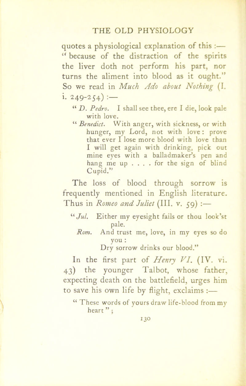 quotes a physiological explanation of this :— c< because of the distraction of the spirits the liver doth not perform his part, nor turns the aliment into blood as it ought.” So we read in Much Ado about Nothing (I. i. 249-254) “ D. Pedro. I shall see thee, ere I die, look pale with love. “ Benedict. With anger, with sickness, or with hunger, my Lord, not with love: prove that ever I lose more blood with love than I will get again with drinking, pick out mine eyes with a balladmaker’s pen and hang me up .... for the sign of blind Cupid.” The loss of blood through sorrow is frequently mentioned in English literature. Thus in Romeo a?id Juliet (III. v. 59) :— “ Jul. Either my eyesight fails or thou look’st pale. Rom. And trust me, love, in my eyes so do you : Dry sorrow drinks our blood.” In the first part of Henry VI. (IV. vi. 43) the younger Talbot, whose father, expecting death on the battlefield, urges him to save his own life by flight, exclaims :— “ These words of yours draw life-blood from my heart ” ; 13°