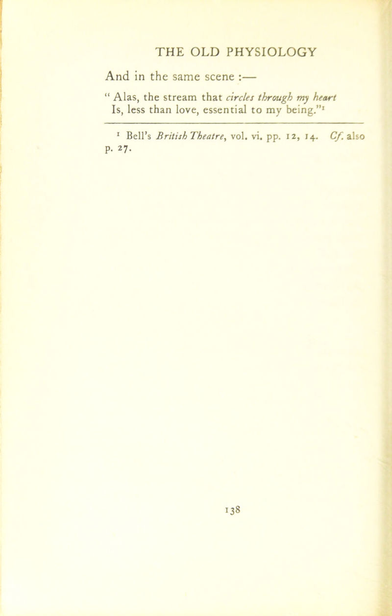 And in the same scene :— “ Alas, the stream that circles through my heart Is, less than love, essential to my being.”1 1 Bell’s British Theatre, vol. vi. pp. 12, 14. O'* also p. 27. 08