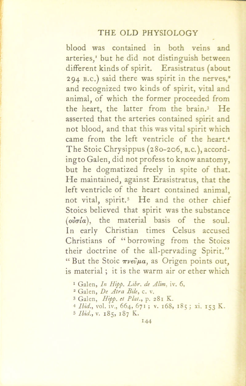 blood was contained in both veins and arteries/ but he did not distinguish between different kinds of spirit. Erasistratus (about 294 b.c.) said there was spirit in the nerves/ and recognized two kinds of spirit, vital and animal, of which the former proceeded from the heart, the latter from the brain.3 He asserted that the arteries contained spirit and not blood, and that this was vital spirit which came from the left ventricle of the heart.4 The Stoic Chrysippus (280-206, b.c.), accord- ingto Galen, did not profess to know anatomy, but he dogmatized freely in spite of that. He maintained, against Erasistratus, that the left ventricle of the heart contained animal, not vital, spirit.5 He and the other chief Stoics believed that spirit was the substance (ovaia), the material basis of the soul. In early Christian times Celsus accused Christians of “ borrowing from the Stoics their doctrine of the all-pervading Spirit.” “ But the Stoic irvevfia, as Origen points out, is material ; it is the warm air or ether which 1 Galen, In Hipp. Libr. de Alim, iv. 6, 2 Galen, De Atra Bile, c. v. 3 Galen, Hipp. el Plat., p. 281 K. 4 Ibid., vol. iv., 664, 671 ; v. 168, 185 ; xi. 153 K. 5 Ibid., v. 185, 187 K.