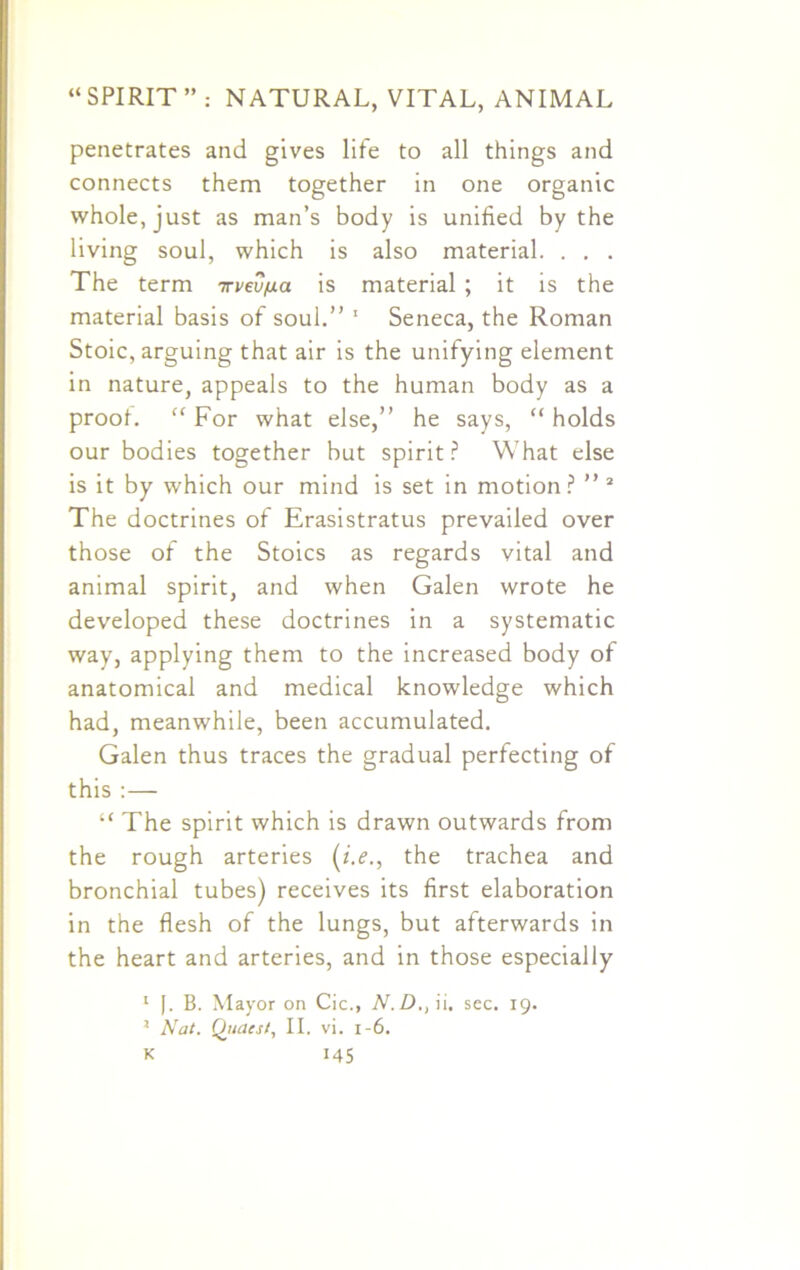 penetrates and gives life to all things and connects them together in one organic whole, just as man’s body is unified by the living soul, which is also material. . . . The term 7rvev/uta is material ; it is the material basis of soul.” 1 Seneca, the Roman Stoic, arguing that air is the unifying element in nature, appeals to the human body as a proof. “ For what else,” he says, “ holds our bodies together but spirit ? What else is it by which our mind is set in motion? ” 2 The doctrines of Erasistratus prevailed over those of the Stoics as regards vital and animal spirit, and when Galen wrote he developed these doctrines in a systematic way, applying them to the increased body of anatomical and medical knowledge which had, meanwhile, been accumulated. Galen thus traces the gradual perfecting of this :— “ The spirit which is drawn outwards from the rough arteries (i.e., the trachea and bronchial tubes) receives its first elaboration in the flesh of the lungs, but afterwards in the heart and arteries, and in those especially 1 |. B. Mayor on Cic., N.D., ii. sec. 19. J Nat. Quaes/, II. vi. 1-6.
