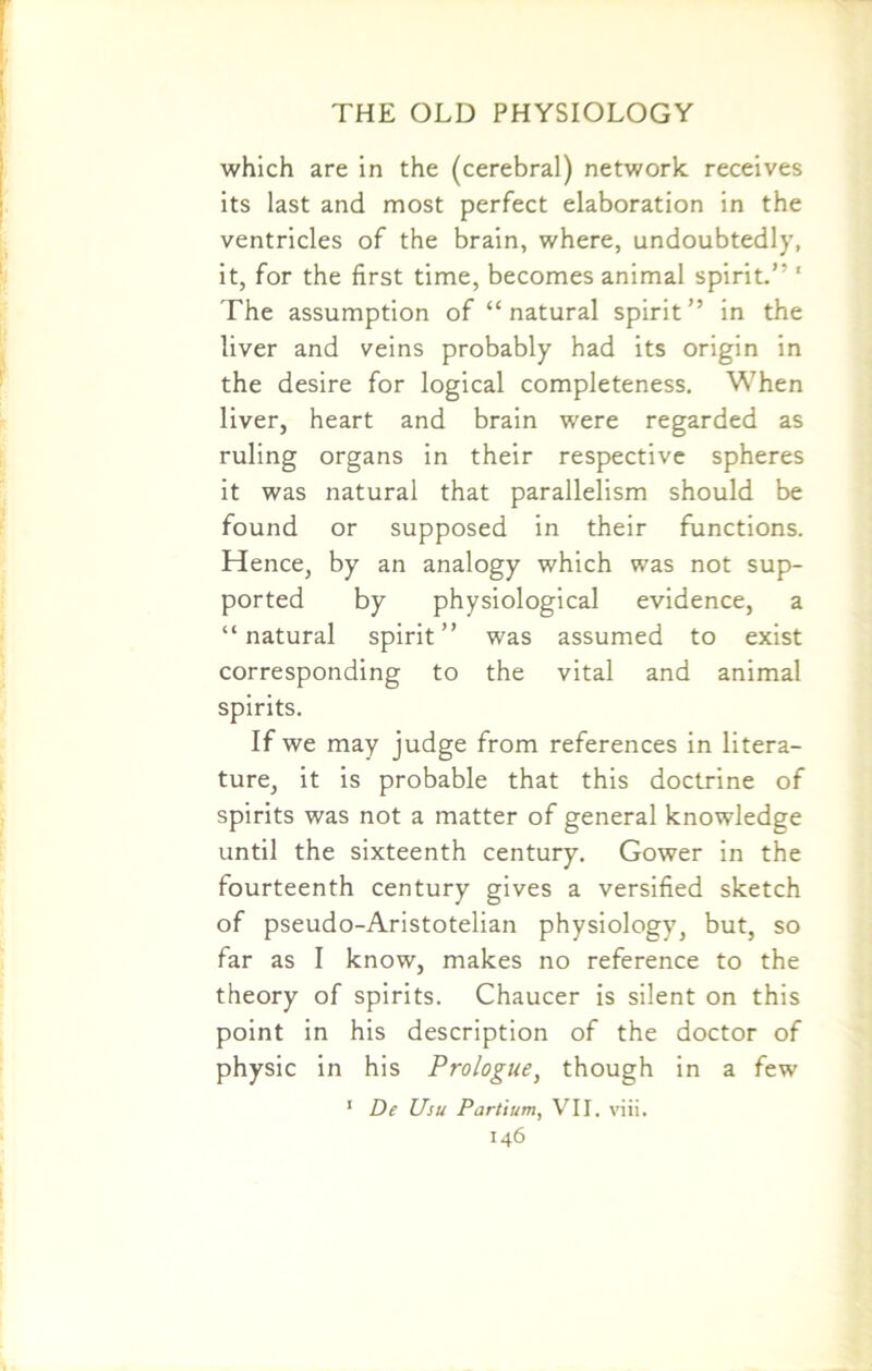 which are in the (cerebral) network receives its last and most perfect elaboration in the ventricles of the brain, where, undoubtedly, it, for the first time, becomes animal spirit.” 1 The assumption of “natural spirit” in the liver and veins probably had its origin in the desire for logical completeness. When liver, heart and brain were regarded as ruling organs in their respective spheres it was natural that parallelism should be found or supposed in their functions. Hence, by an analogy which was not sup- ported by physiological evidence, a “natural spirit” was assumed to exist corresponding to the vital and animal spirits. If we may judge from references in litera- ture, it is probable that this doctrine of spirits was not a matter of general knowledge until the sixteenth century. Gower in the fourteenth century gives a versified sketch of pseudo-Aristotelian physiology, but, so far as I know, makes no reference to the theory of spirits. Chaucer is silent on this point in his description of the doctor of physic in his Prologue, though in a few 1 De Usu Partium, VII. viii.