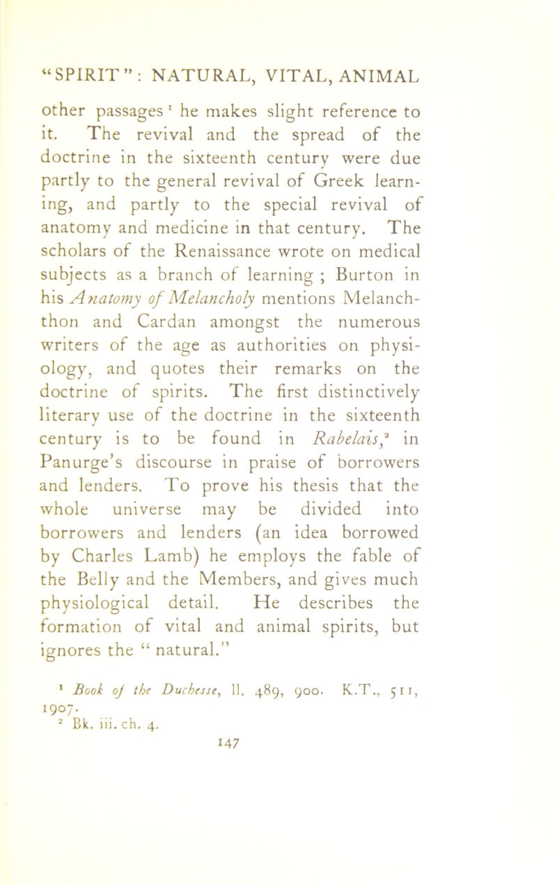 other passages 1 2 he makes slight reference to it. The revival and the spread of the doctrine in the sixteenth century were due partly to the general revival of Greek learn- ing, and partly to the special revival of anatomy and medicine in that century. The scholars of the Renaissance wrote on medical subjects as a branch of learning ; Burton in his Anatomy of Melancholy mentions Melanch- thon and Cardan amongst the numerous writers of the age as authorities on physi- ology, and quotes their remarks on the doctrine of spirits. The first distinctively literary use of the doctrine in the sixteenth century is to be found in Rabelais,a in Panurge’s discourse in praise of borrowers and lenders. To prove his thesis that the whole universe may be divided into borrowers and lenders (an idea borrowed by Charles Lamb) he employs the fable of the Belly and the Members, and gives much physiological detail. He describes the formation of vital and animal spirits, but ignores the “ natural.” 1 Book oj the Duchesse, 11. 489, 900. K.T., 511, 19°7* 2 Bk. iii. ch. 4.