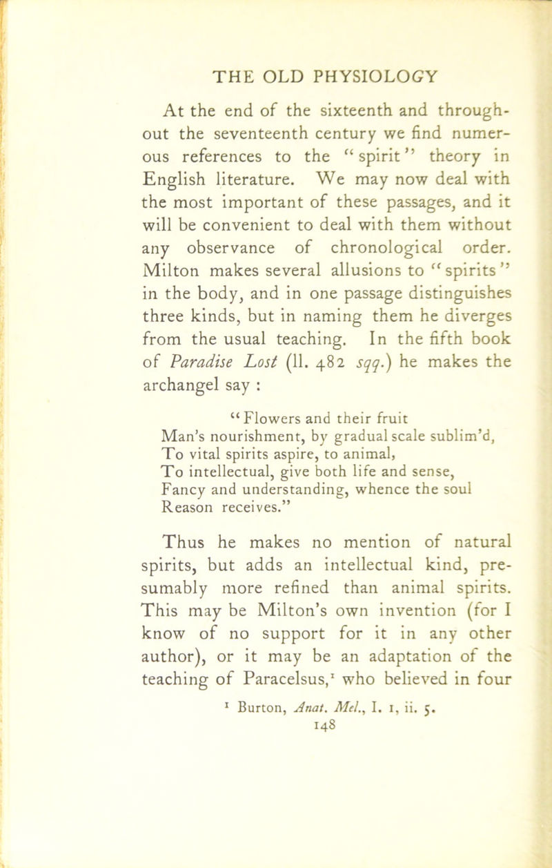 At the end of the sixteenth and through- out the seventeenth century we find numer- ous references to the “ spirit ” theory in English literature. We may now deal with the most important of these passages, and it will be convenient to deal with them without any observance of chronological order. Milton makes several allusions to  spirits ” in the body, and in one passage distinguishes three kinds, but in naming them he diverges from the usual teaching. In the fifth book of Paradise Lost (11. 482 sqq.) he makes the archangel say : “Flowers and their fruit Man’s nourishment, by gradual scale sublim’d, To vital spirits aspire, to animal, To intellectual, give both life and sense, Fancy and understanding, whence the soul Reason receives.” Thus he makes no mention of natural spirits, but adds an intellectual kind, pre- sumably more refined than animal spirits. This may be Milton’s own invention (for I know of no support for it in any other author), or it may be an adaptation of the teaching of Paracelsus,1 who believed in four 1 Burton, Anat. Mel., I. 1, ii. 5.