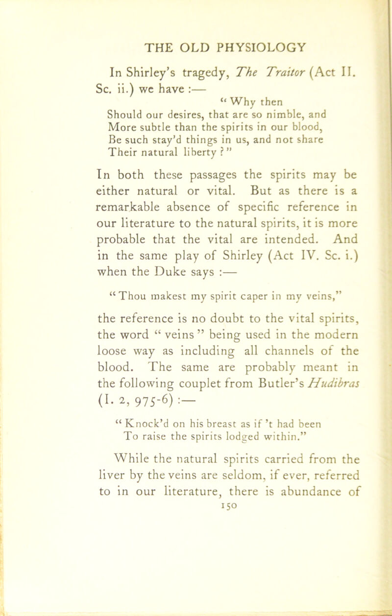In Shirley’s tragedy, The Traitor (Act II. Sc. ii.) we have :— “ Why then Should our desires, that are so nimble, and More subtle than the spirits in our blood, Be such stay’d things in us, and not share Their natural liberty ?” In both these passages the spirits may be either natural or vital. But as there is a remarkable absence of specific reference in our literature to the natural spirits, it is more probable that the vital are intended. And in the same play of Shirley (Act IV. Sc. i.) when the Duke says :— “Thou makest my spirit caper in my veins,” the reference is no doubt to the vital spirits, the word “ veins ” being used in the modern loose way as including all channels of the blood. The same are probably meant in the following couplet from Butler’s Hudibras (I. 2, 975-6) “ Knock’d on his breast as if’t had been To raise the spirits lodged within.” While the natural spirits carried from the liver by the veins are seldom, if ever, referred to in our literature, there is abundance of