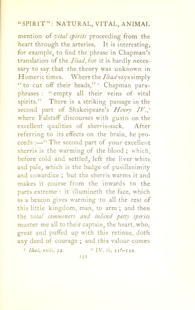 mention of vital spirits proceeding from the heart through the arteries. It is interesting, for example, to find the phrase in Chapman’s translation of the Iliad, for it is hardly neces- sary to say that the theory was unknown in Homeric times. Where the Iliad says simply “ to cut off their heads,” 1 Chapman para- phrases : “ empty all their veins of vital spirits.” There is a striking passage in the second part of Shakespeare’s Henry IV. p where Falstaff discourses with gusto on the excellent qualities of sherris-sack. After referring to its effects on the brain, he pro- ceeds :—“The second part of your excellent sherris is the warming of the blood ; which, before cold and settled, left the liver white and pale, which is the badge of pusillanimity and cowardice ; but the sherris warms it and makes it course from the inwards to the parts extreme : it illumineth the face, which as a beacon gives warming to all the rest of this little kingdom, man, to arm ; and then the vital commoners and inland petty spirits muster me all to their captain, the heart, who, great and puffed up with this retinue, doth any deed of courage ; and this valour comes