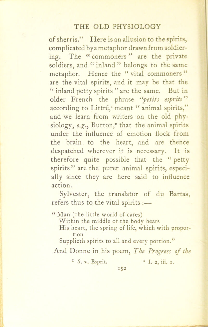 of sherris.” Here is an allusion to the spirits, complicated by a metaphor drawn from soldier- ing. The “ commoners ” are the private soldiers, and “ inland ” belongs to the same metaphor. Hence the “ vital commoners ” are the vital spirits, and it may be that the “ inland petty spirits ” are the same. But in older French the phrase “petits esprits” according to Littre,1 meant “ animal spirits,” and we learn from writers on the old phy- siology, e.g., Burton,* that the animal spirits under the influence of emotion flock from the brain to the heart, and are thence despatched wherever it is necessary. It is therefore quite possible that the “ petty spirits” are the purer animal spirits, especi- ally since they are here said to influence action. Sylvester, the translator of du Bartas, refers thus to the vital spirits :— “ Man (the little world of cares) Within the middle of the body bears His heart, the spring of life, which with propor- tion Supplieth spirits to all and every portion.” And Donne in his poem, The Progress of the 1 S. v. Esprit. 2 I. 2, iii. i.