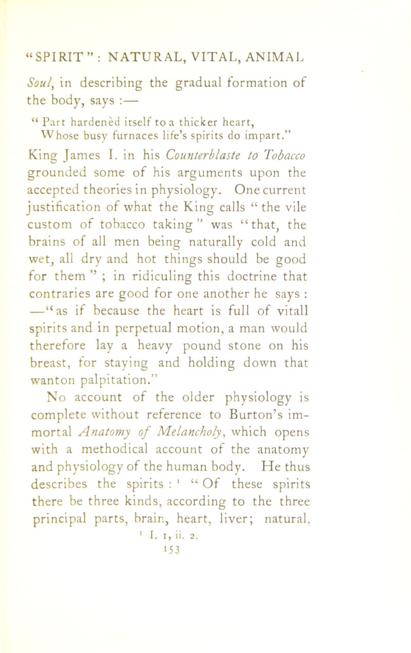 Soul, in describing the gradual formation of the body, says :— “Part hardened itself to a thicker heart, Whose busy furnaces life’s spirits do impart.” King James I. in his Counterblaste to Tobacco grounded some of his arguments upon the accepted theories in physiology. One current justification of what the King calls “ the vile custom of tobacco taking” was “that, the brains of all men being naturally cold and wet, all dry and hot things should be good for them ’’ ; in ridiculing this doctrine that contraries are good for one another he says : —“as if because the heart is full of vitall spirits and in perpetual motion, a man would therefore lay a heavy pound stone on his breast, for staying and holding down that wanton palpitation.” No account of the older physiology is complete without reference to Burton’s im- mortal Anatomy of Melancholy, which opens with a methodical account of the anatomy and physiology of the human body. He thus describes the spirits : 1 “ Of these spirits there be three kinds, according to the three principal parts, brain, heart, liver; natural, 1 I. i, ii. 2. i53
