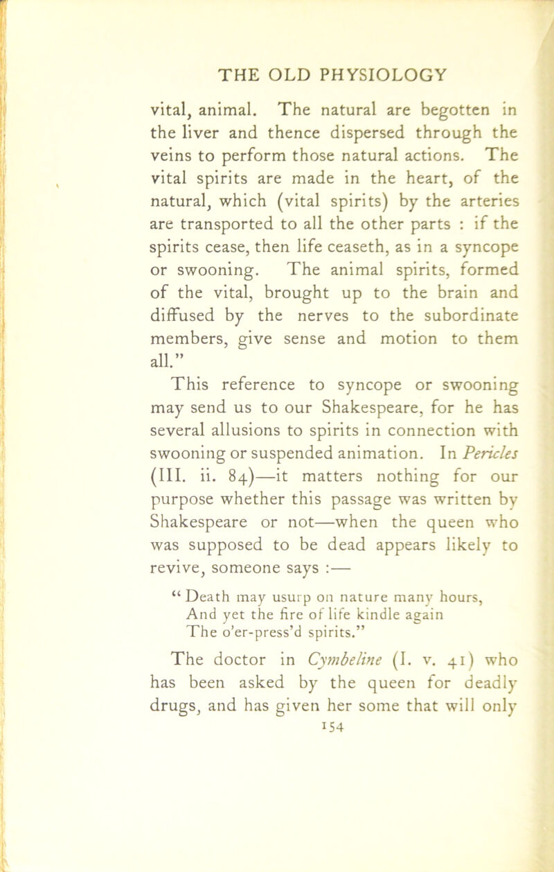 vital, animal. The natural are begotten in the liver and thence dispersed through the veins to perform those natural actions. The vital spirits are made in the heart, of the natural, which (vital spirits) by the arteries are transported to all the other parts : if the spirits cease, then life ceaseth, as in a syncope or swooning. The animal spirits, formed of the vital, brought up to the brain and diffused by the nerves to the subordinate members, give sense and motion to them all.” This reference to syncope or swooning may send us to our Shakespeare, for he has several allusions to spirits in connection with swooning or suspended animation. In Pericles (III. ii. 84)—it matters nothing for our purpose whether this passage was written by Shakespeare or not—when the queen who was supposed to be dead appears likely to revive, someone says : — “Death may usurp on nature many hours, And yet the fire of life kindle again The o’er-press’d spirits.” The doctor in Cymbeline (I. v. 41) who has been asked by the queen for deadly drugs, and has given her some that will only i54
