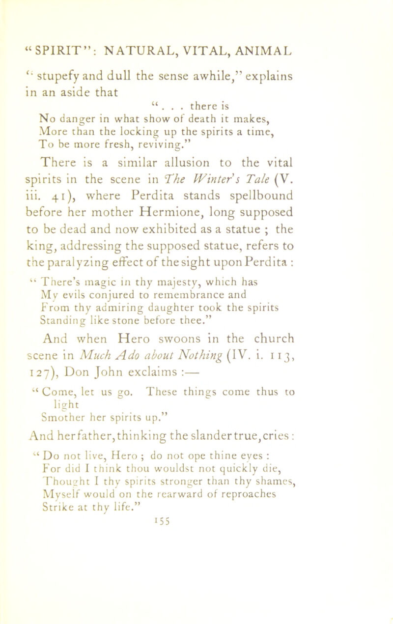 “ stupefy and dull the sense awhile,” explains in an aside that “ . . . there is No danger in what show of death it makes, More than the locking up the spirits a time, To be more fresh, reviving.” There is a similar allusion to the vital spirits in the scene in The Winter s Tale (V. iii. 41), where Perdita stands spellbound before her mother Hermione, long supposed to be dead and now exhibited as a statue ; the king, addressing the supposed statue, refers to the paralyzing effect of thesight uponPerdita : “ There’s magic in thy majesty, which has My evils conjured to remembrance and From thy admiring daughter took the spirits Standing like stone before thee.” And when Hero swoons in the church scene in Much Ado about Nothing (IV. i. 1 13, 127), Don John exclaims :— “ Come, let us go. These things come thus to light Smother her spirits up.” And herfather, thinking the slander true, cries : “ Do not live, Hero ; do not ope thine eyes : For did I think thou wouldst not quickly die, Thought I thy spirits stronger than thy shames, Myself would on the rearward of reproaches Strike at thy life.”