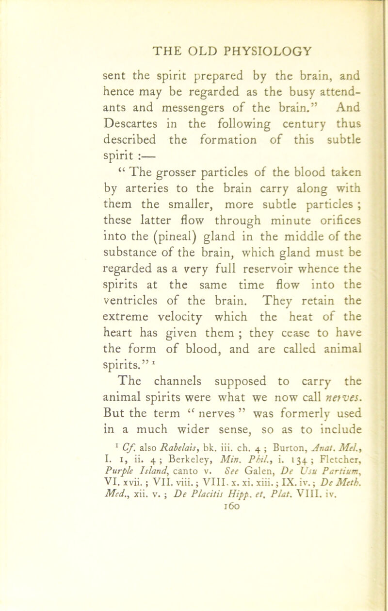 sent the spirit prepared by the brain, and hence may be regarded as the busy attend- ants and messengers of the brain.” And Descartes in the following century thus described the formation of this subtle spirit :— “ The grosser particles of the blood taken by arteries to the brain carry along with them the smaller, more subtle particles ; these latter flow through minute orifices into the (pineal) gland in the middle of the substance of the brain, which gland must be regarded as a very full reservoir whence the spirits at the same time flow into the ventricles of the brain. They retain the extreme velocity which the heat of the heart has given them ; they cease to have the form of blood, and are called animal spirits.” 1 The channels supposed to carry the animal spirits were what we now call netves. But the term ‘f nerves ” was formerly used in a much wider sense, so as to include 1 Cf also Rabelais, bk. iii. ch. 4 ; Burton, Anat. Mel., I. 1, ii. 4 ; Berkeley, Min. Phil., i. 134; Fletcher, Purple Island, canto v. See Galen, De Usu Partium, VI. xvii. ; VII, viii.; VIII. x. xi. xiii.; IX. iv.; De Meth. Med., xii. v. ; De Placitis Hipp. et. Plat. VIII. iv.