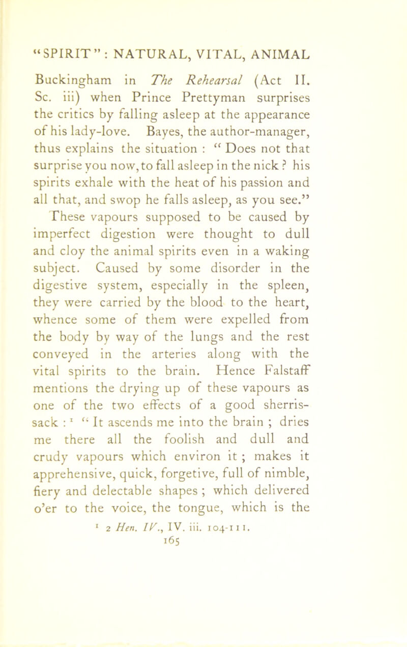 Buckingham in The Rehearsal (Act II. Sc. iii) when Prince Prettyman surprises the critics by falling asleep at the appearance of his lady-love. Bayes, the author-manager, thus explains the situation : “ Does not that surprise you now, to fall asleep in the nick ? his spirits exhale with the heat of his passion and all that, and swop he falls asleep, as you see.” These vapours supposed to be caused by imperfect digestion were thought to dull and cloy the animal spirits even in a waking subject. Caused by some disorder in the digestive system, especially in the spleen, they were carried by the blood to the heart, whence some of them were expelled from the body by way of the lungs and the rest conveyed in the arteries along with the vital spirits to the brain. Hence Falstaff mentions the drying up of these vapours as one of the two effects of a good sherris- sac'k :1 “It ascends me into the brain ; dries me there all the foolish and dull and crudy vapours which environ it ; makes it apprehensive, quick, forgetive, full of nimble, fiery and delectable shapes ; which delivered o’er to the voice, the tongue, which is the 1 2 Hen. IH., IV. iii. 104-111.