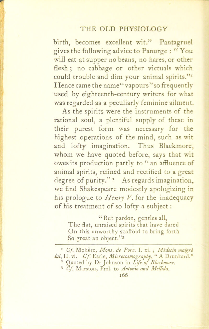 birth, becomes excellent wit.” Pantagruel gives the following advice to Panurge : “ You will eat at supper no beans, no hares, or other flesh ; no cabbage or other victuals which could trouble and dim your animal spirits.”' Hence came the name vapours”so frequently used by eighteenth-century writers for what was regarded as a peculiarly feminine ailment. As the spirits were the instruments of the rational soul, a plentiful supply of these in their purest form was necessary for the highest operations of the mind, such as wit and lofty imagination. Thus Blackmore, whom we have quoted before, says that wit owes its production partly to “ an affluence of animal spirits, refined and rectified to a great degree of purity.” 1 2 As regards imagination, we find Shakespeare modestly apologizing in his prologue to Henry V. for the inadequacy of his treatment of so lofty a subject : “ But pardon, gentles all, The flat, unraised spirits that have dared On this unworthy scaffold to bring forth So great an object.”3 1 Cf. Moliere, Mans, de Pore. I. xi. ; Medecin malgre lui, II. vi. Cf. Earle, Microcosmography, “ A Drunkard.” 2 Quoted by Dr Johnson in Life of Blachmorc. 3 Cf Marston, Prol. to Antonio and Mellida.