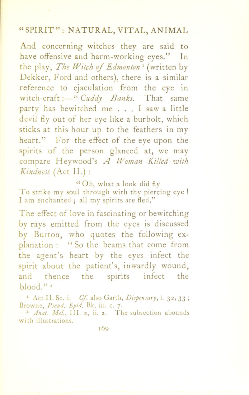 And concerning witches they are said to have offensive and harm-working eyes.” In the play, The Witch of Edmonton 1 (written by Dekker, Ford and others), there is a similar reference to ejaculation from the eye in witch-craft:—“ Cuddy Banks. That same party has bewitched me ... I saw a little devil fly out of her eye like a burbolt, which sticks at this hour up to the feathers in my heart.” For the effect of the eye upon the spirits of the person glanced at, we may compare Hey wood's A Woman Killed with Kindness (Act II.) : “ Oh, what a look did fly To strike my soul through with thy piercing eye ! I am enchanted ; all my spirits are fled.” The effect of love in fascinating or bewitching by rays emitted from the eyes is discussed by Burton, who quotes the following ex- planation : “ So the beams that come from the agent’s heart by the eyes infect the spirit about the patient’s, inwardly wound, and thence the spirits infect the blood.” 2 1 Act II. Sc. i. Cf. also Garth, Dispensary, i. 32, 33 ; Browne, Pseud. Epid. Bk. iii. c. 7. 2 Anat. Mel., III. 2, ii. 2. The subsection abounds with illustrations.