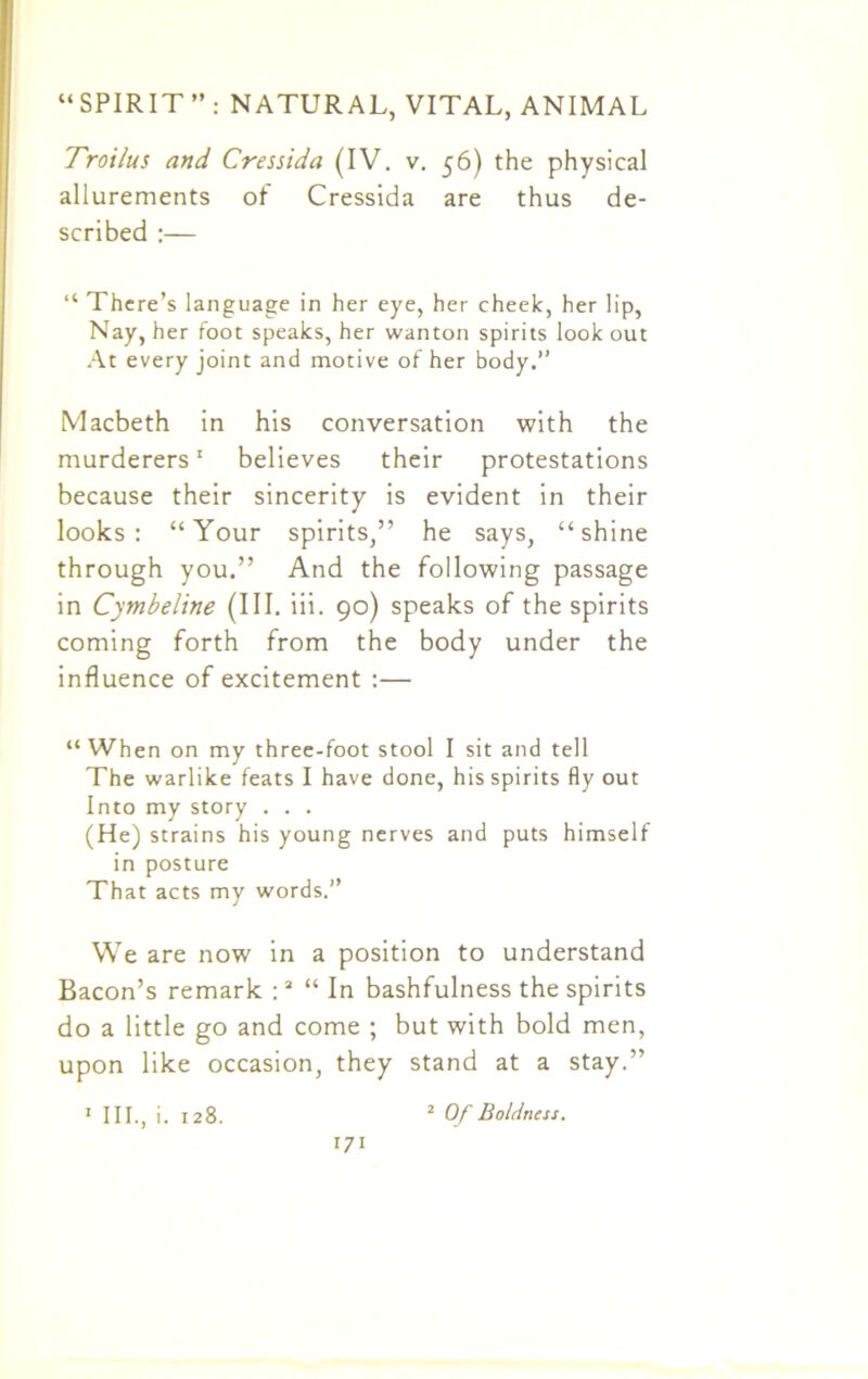 Troilus and Cressida (IV. v. 56) the physical allurements of Cressida are thus de- scribed :— “ There’s language in her eye, her cheek, her lip, Nay, her foot speaks, her wanton spirits look out At every joint and motive of her body.” Macbeth in his conversation with the murderers1 believes their protestations because their sincerity is evident in their looks: “Your spirits,” he says, “shine through you.” And the following passage in Cymbeline (III. iii. 90) speaks of the spirits coming forth from the body under the influence of excitement :— “When on my three-foot stool I sit and tell The warlike feats I have done, his spirits fly out Into my story . . . (He) strains his young nerves and puts himself in posture That acts my words.” We are now in a position to understand Bacon’s remark :2 “In bashfulness the spirits do a little go and come ; but with bold men, upon like occasion, they stand at a stay.” 1 III., i. 128. 2 Of Boldness.