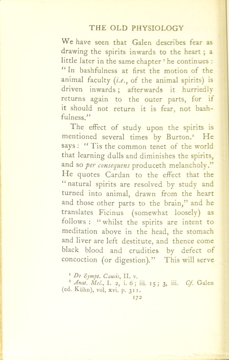 We have seen that Galen describes fear as drawing the spirits inwards to the heart ; a little later in the same chapter 1 2 he continues : “ In bashfulness at first the motion of the animal faculty (i.e.} of the animal spirits) is driven inwards ; afterwards it hurriedly returns again to the outer parts, for if it should not return it is fear, not bash- fulness.” The effect of study upon the spirits is mentioned several times by Burton.3 He says : “ Tis the common tenet of the world that learning dulls and diminishes the spirits, and so per consequents produceth melancholy.” He quotes Cardan to the effect that the “ natural spirits are resolved by study and turned into animal, drawn from the heart and those other parts to the brain,” and he translates Ficinus (somewhat loosely) as follows: “whilst the spirits are intent to meditation above in the head, the stomach and liver are left destitute, and thence come black blood and crudities by defect of concoction (or digestion).” This will serve 1 De Sympt. Causis, II. v. 2 Anat. Mel., I. 2, i. 6; iii. 15; 3, iii. Cf. Galen (ed. Kuhn), vol. xvi. p. 311.