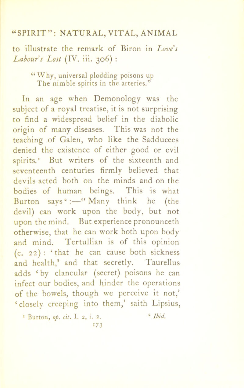 to illustrate the remark of Biron in Loves Labour s Lost (IV. iii. 306) : “ Why, universal plodding poisons up The nimble spirits in the arteries.” In an age when Demonology was the subject of a royal treatise, it is not surprising to find a widespread belief in the diabolic origin of many diseases. This was not the teaching of Galen, who like the Sadducees denied the existence of either good or evil spirits.1 But writers of the sixteenth and seventeenth centuries firmly believed that devils acted both on the minds and on the bodies of human beings. This is what Burton says2:—“Many think he (the devil) can work upon the body, but not upon the mind. But experience pronounceth otherwise, that he can work both upon body and mind. Tertullian is of this opinion (c. 22) : 4 that he can cause both sickness and health,’ and that secretly. Taurellus adds ‘ by clancular (secret) poisons he can infect our bodies, and hinder the operations of the bowels, though we perceive it not,’ 4 closely creeping into them,’ saith Lipsius, Burton, op. cit. I. 2, i. 2. 2 Ibid. I