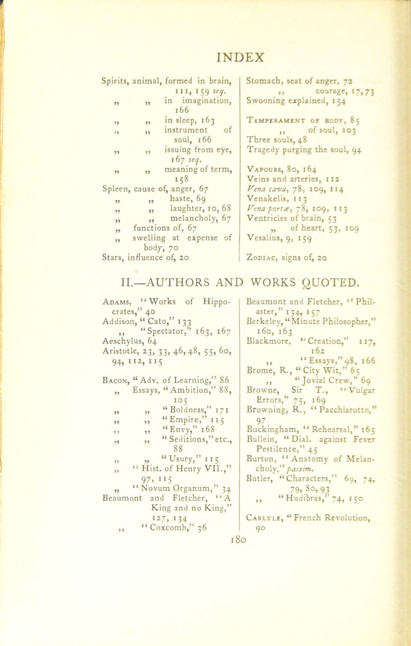 Spirits, animal, formed in brain, III, 159 seq. ,, „ in imagination, 166 „ „ in sleep, 163 „ ,, instrument of soul, 166 ,, ,, issuing from eye, 167 seq. „ „ meaning of term, 158 Spleen, cause of, anger, 67 „ „ haste, 69 „ „ laughter, 10,68 „ „ melancholy, 67 „ functions of, 67 ,, swelling at expense of body, 70 Stars, influence of, 20 Stomach, seat of anger, 72 ,, courage, 17,73 Swooning explained, 154 TEMPERAMENT OF BODY, 85 ,, of soul, 103 Three souls, 48 Tragedy purging the 60ul, 94 Vapours, 80, 164 Veins and arteries, 112 Vena cava, 78, 109, 114 Venakelis, 113 Vena portce, 78, 109, 113 Ventricles of brain, 53 „ of heart, 53, 109 Vesalius, 9, 159 Zodiac, signs of, 20 II.—AUTHORS AND WORKS QUOTED. Adams, “Works of Hippo- crates,” 40 Addison, “ Cato,” 133 ,, “Spectator,” 163, 167 Aeschylus, 64 Aristotle, 23, 33, 46,48, 55, 60, 94, 112, 115 Bacon, “ Adv. of Learning,” 86 ,, Essays, “Ambition,” 88, io5 ,, ,, “Boldness,” 171 „ „ “Empire,” 115 ,, „ “Envy,” 168 „ ,, “ Seditions,” etc., 88 „ „ “Usury,” 115 „ “ Hist, of Henry VII.,” 97, 115 „ “ Novum Organum,” 34 Beaumont and Fletcher, “A King and no King,” I27> 04 ,, “ Coxcomb,” 36 Beaumont and Fletcher, “ Phil- aster,” 134, 157 Berkeley,“Minute Philosopher,” 160, 163 Blackmore, “Creation,” 117, 162 ,, “ Essays,” 98, 166 Brome, R., “ City Wit,” 65 ,, “Jovial Crew,” 69 Browne, Sir T., “Vulgar Errors,” 75, 169 Browning, R., “ Pacchiarotto,” 97 Buckingham, “ Rehearsal,” 165 Bullein, “ Dial, against Fever Pestilence,” 45 Burton, “Anatomy of Melan- choly,” passim. Butler, “Characters,” 69, 74, 79, So, 93 ,, “ Hudibras,” 74, 150 Carlyle, “French Revolution, 90