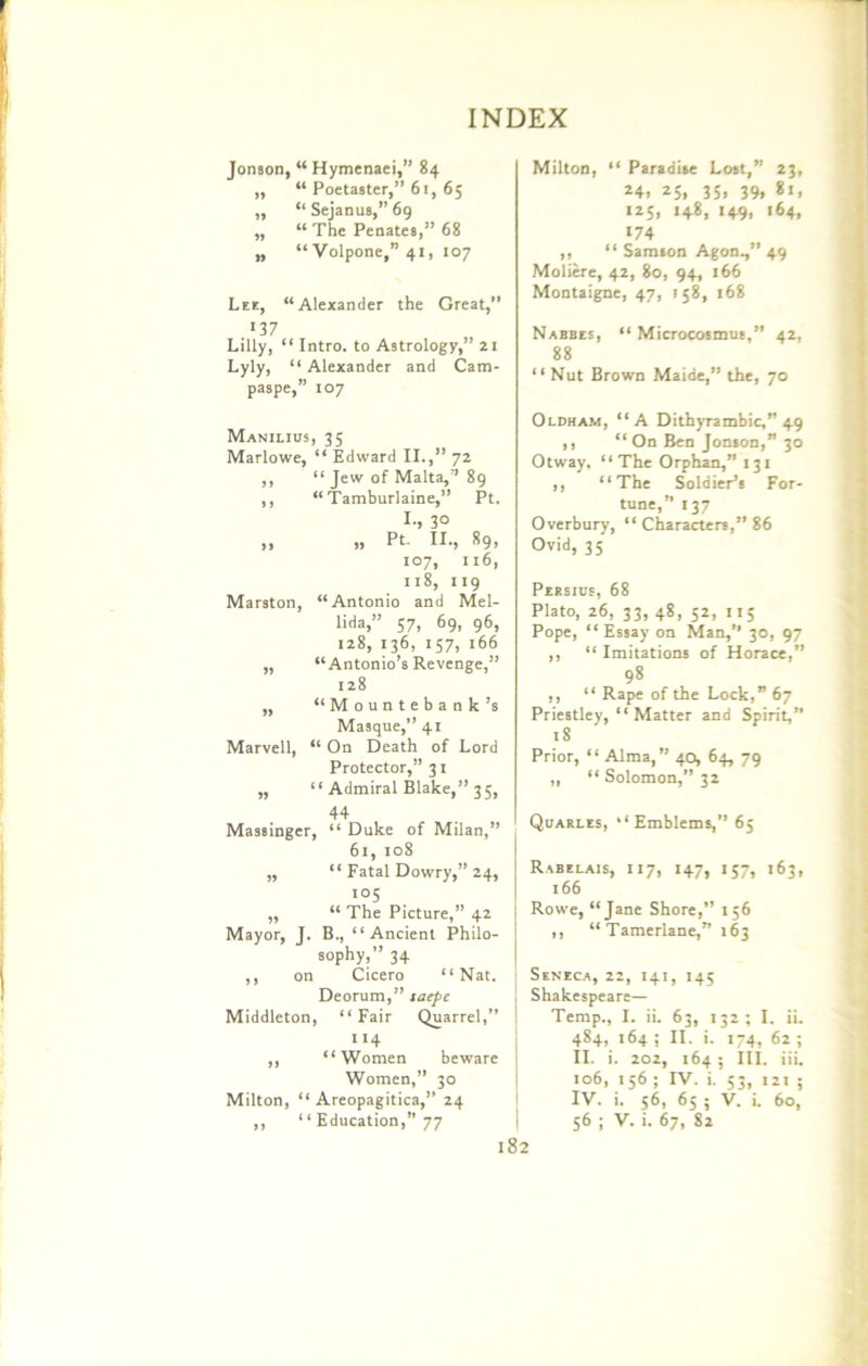 Jonson, “ Hymenaei,” 84 ,, “ Poetaster,” 61, 65 ,, “ Sejanus,” 69 ,, “ The Penates,” 68 „ “ Volpone,” 41, 107 Lee, “Alexander the Great,” 137 Lilly, “ Intro, to Astrology,” 21 Lyly, “ Alexander and Cam- paspe,” to7 Manilius, 35 Marlowe, “ Edward II.,” 72 ,, “ Jew of Malta, 89 ,, “Tamburlaine,” Pt. I., 30 ,, ,, Pt. II., 89, 107, 116, 118, 119 Mar3ton, “Antonio and Mel- lida,” 57, 69, 96, 128, 136, 157, 166 ,, “Antonio’s Revenge,” 128 ,, “Mountebank’s Masque,” 41 Marvell, “ On Death of Lord Protector,” 31 ,, “ Admiral Blake,” 35, 44 Massinger, “ Duke of Milan,” 61, 108 „ “ Fatal Dowry,” 24, 105 ,, “ The Picture,” 42 Mayor, J. B., “Ancient Philo- sophy,” 34 ,, on Cicero “Nat. Deorum,” taepc Middleton, “Fair Quarrel,” 114 ,, “Women beware Women,” 30 Milton, “ Areopagitica,” 24 I Milton, “ Paradise Lost,” 23, 24. 25. 35> 39. 125, 148, 149, 164, 174 ,, “ Samson Agon.,” 49 Moliere, 42, 80, 94, 166 Montaigne, 47, 158, 168 Nabbes, “ Microcosmus,” 42, 88 “ Nut Brown Maide,” the, 70 Oldham, “A Dithyrambic,” 49 ,, “ On Ben Jonson,” 30 Otway, “ The Orphan,” 131 ,, “The Soldier’s For- tune,” 137 Overbury, “ Characters,” 86 Ovid, 35 Persius, 68 Plato, 26, 33, 48, 52, 115 Pope, “ Essay on Man,” 30, 97 ,, “ Imitations of Horace,” 98 ,, “ Rape of the Lock,” 67 Priestley, “Matter and Spirit,” 18 Prior, “ Alma,” 40, 64, 79 „ “Solomon,” 32 Quarles, “Emblems,” 65 Rabelais, 117, 147, 157, 163, :66 Rowe, “Jane Shore,” 156 ,, “Tamerlane,” 163 Seneca, 22, 141, 145 Shakespeare— Temp., I. ii. 63, 132; I. ii. 484, 164 ; II. i. 174, 62 ; II. i. 202, 164 ; III. iii. 106, 156 ; IV. i. 53, 121 ; IV. i. 56, 65 ; V. i. 60,
