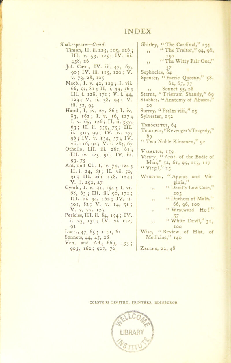 Shakespeare—Conid. Timon, II. ii. 225, 125, 126 ; III. v. 53, 125; IV. iii. 438, 26 Jul. Caes., IV. iii. 47, 67, 90; IV. iii. 115, 120 ; V. v. 73, 28, 105 Macb., I. v. 42, 129 ; I. vii. 66, 55, 81 ; II. i. 39, 56 ; III. i. 128, 171 ; V. i. 44, 129; V. ii. 38, 94; V. iii. 52, 94 Haml., I. iv. 27, 86 ; I. iv. 83, 162 5 I. v. 16, 127 ; I. v. 65, 126 ; II. ii. 337, 63; II. >'• 559. 75 i HI- »• 3i°. 99! IV. iv. 27, 96 ; IV. v. 154, 57 ; IV. vii. 116, 92; V. i. 284, 67 Othello, III. iii. 261, 61 ; III. iv. 125, 91; IV. iii. 93. 75 Ant. and Cl., I. v. 74, 124 ; II. i. 24, 81 ; II. vii. 50, 31; III. xiii. 158, 124; V. ii. 292, 27 Cymb., I. v. 41, 154 ; I. vi. 68, 63 ; III. iii. 90, 171 ; III. iii. 94, 162 ; IV. ii. 301, 82; V. v. 14, 51 ; V. v. 77, 125 Pericles, III. ii. 84, 154; IV. i. 23, 131 ; IV. vi. 112, 91 Liter., 47, 65 ; 1141, 61 Sonnets, 44, 45, 28 Ven. and Ad., 669, 133 ; 9°3> 162 i 9°7> 7° Shirley, “The Cardinal,” 134 ,, “ The Traitor,” 94, 96, 150 ,, “ The Witty Fair One,” 57 Sophocles, 64 Spenser, “Faerie Queene,” 58, 62, 67, 77 ,, Sonnet 55, 28 Sterne, “Tristram Shandy,” 69 Stubbes, “Anatomy of Abuses,” 20 Surrey, “ Psalm viii.,” 23 Sylvester, 152 Theoceitcs, 64 Tourneur, “Revenger’s Tragedy,” 69 “ Two Noble Kinsmen,” 92 Vesaljus, 159 Vicary, “ Anat. of the Bodie of Man,” 52, 61, 95, 113, 117 “ Virgil,” 23 Webster, “ Appius and Vir- ginia,” ,, “ Devil’s Law Case,” 103 ,, “ Duchess of Malfi,” 66, 96, too ,. “ Westward Ho ! ” 57 ,, “White Devil,” 31, 100 Wise, “ Review of Hist, of Medicine,” 140 Zeller, 22, 48 COLSTONS LIMITED, PRINTERS, EDINBURGH