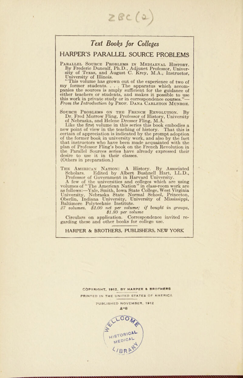 Z £s“e ( a rex/ Books for Colleges HARPER’S PARALLEL SOURCE PROBLEMS Parallel Source Problems in Mediaeval History. By Frederic Duncalf, Ph.D., Adjunct Professor, Univer- sity of Texas, and August C. Krey, M.A., Instructor, University of Illinois. “This volume has grown out of the experience of two of my former students. . . . The apparatus which accom- panies the sources is amply sufficient for the guidance of either teachers or students, and makes it possible to use this work in private study or in correspondence courses.”— From the Introduction by Prof. Dana Carleton Munroe. Source Problems on the French Revolution. By Dr. Fred Morrow Fling, Professor of History, University of Nebraska, and Helene Dresser Fling, M.A. Like the first volume in this series this book embodies a new point of view in the teaching of history. That this is certain of appreciation is indicated by the prompt adoption of the former book in university work, and also by the fact that instructors who have been made acquainted with the plan of Professor Fling’s book on the French Revolution in the Parallel Sources series have already expressed their desire to use it in their classes. (Others in preparation.) The American Nation: A History. By Associated Scholars. Edited by Albert Bushnell Hart, LL.D., Professor of Government in Harvard University. A few of the universities and colleges which are using volumes of The American Nation” in class-room work are as follows:—Yale, Smith, Iowa State College, West Virginia University, Nebraska State Normal School, Princeton, Oberlin, Indiana University, University of Mississippi, Baltimore Polytechnic Institute. 27 volumes. $2.00 net per volume; if bought in groups, $1.80 per volume Circulars on application. Correspondence invited re- garding these and other books for college use. HARPER & BROTHERS. PUBLISHERS, NEW YORK COPYRIGHT. 1912. BY HARPER & BROTHERS PRINTED IN THE UNITED STATES OF AMERICA PUBLISHED NOVEMBER. 1912 A-6