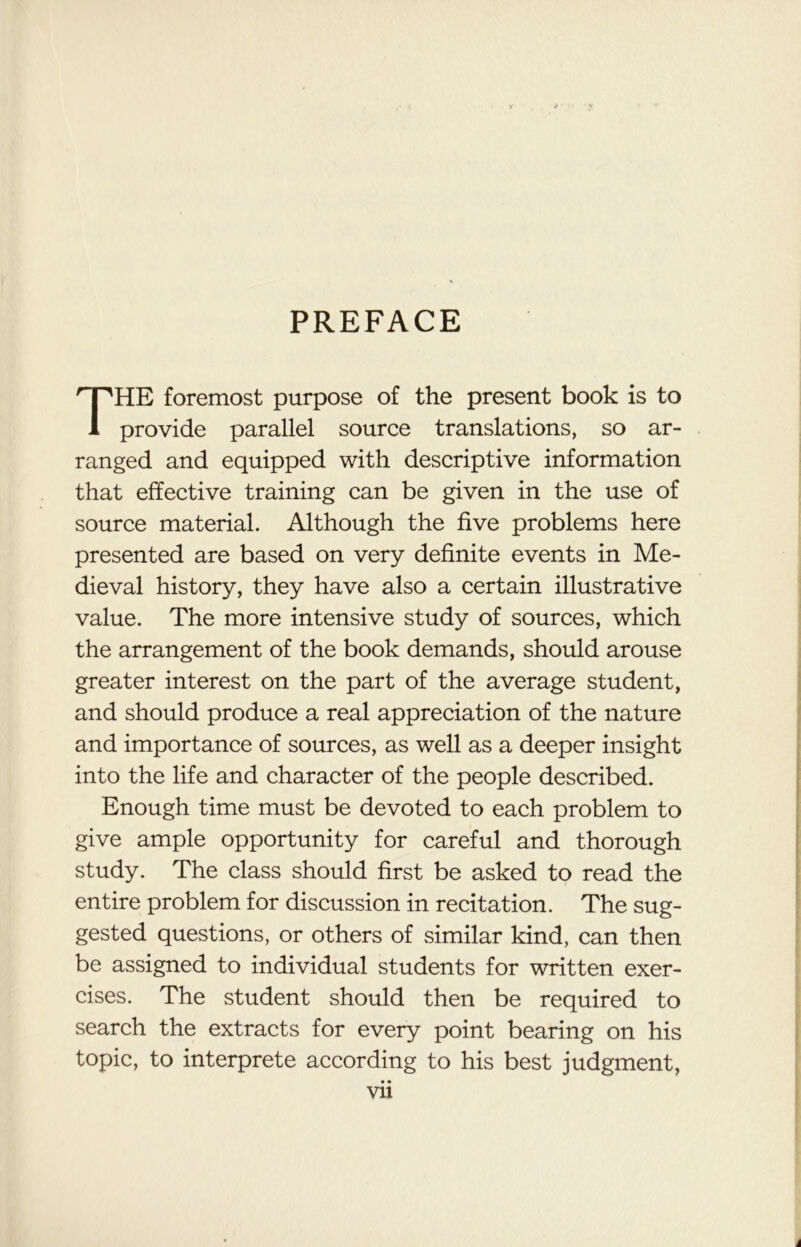 PREFACE THE foremost purpose of the present book is to provide parallel source translations, so ar- ranged and equipped with descriptive information that effective training can be given in the use of source material. Although the five problems here presented are based on very definite events in Me- dieval history, they have also a certain illustrative value. The more intensive study of sources, which the arrangement of the book demands, should arouse greater interest on the part of the average student, and should produce a real appreciation of the nature and importance of sources, as well as a deeper insight into the life and character of the people described. Enough time must be devoted to each problem to give ample opportunity for careful and thorough study. The class should first be asked to read the entire problem for discussion in recitation. The sug- gested questions, or others of similar kind, can then be assigned to individual students for written exer- cises. The student should then be required to search the extracts for every point bearing on his topic, to interprete according to his best judgment, • • Vll