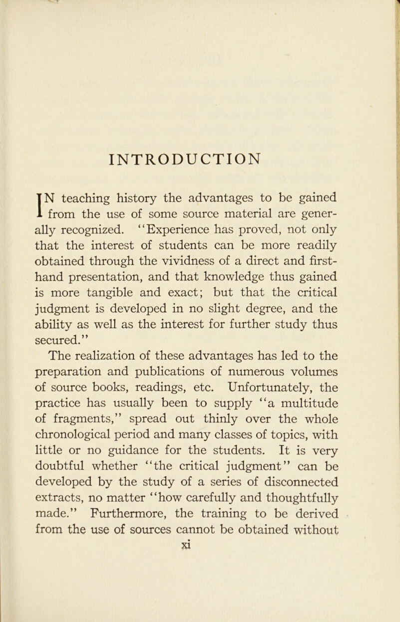 INTRODUCTION IN teaching history the advantages to be gained from the use of some source material are gener- ally recognized. “Experience has proved, not only that the interest of students can be more readily obtained through the vividness of a direct and first- hand presentation, and that knowledge thus gained is more tangible and exact; but that the critical judgment is developed in no slight degree, and the ability as well as the interest for further study thus secured.” The realization of these advantages has led to the preparation and publications of numerous volumes of source books, readings, etc. Unfortunately, the practice has usually been to supply “a multitude of fragments,” spread out thinly over the whole chronological period and many classes of topics, with little or no guidance for the students. It is very doubtful whether “the critical judgment” can be developed by the study of a series of disconnected extracts, no matter “how carefully and thoughtfully made.” Furthermore, the training to be derived from the use of sources cannot be obtained without