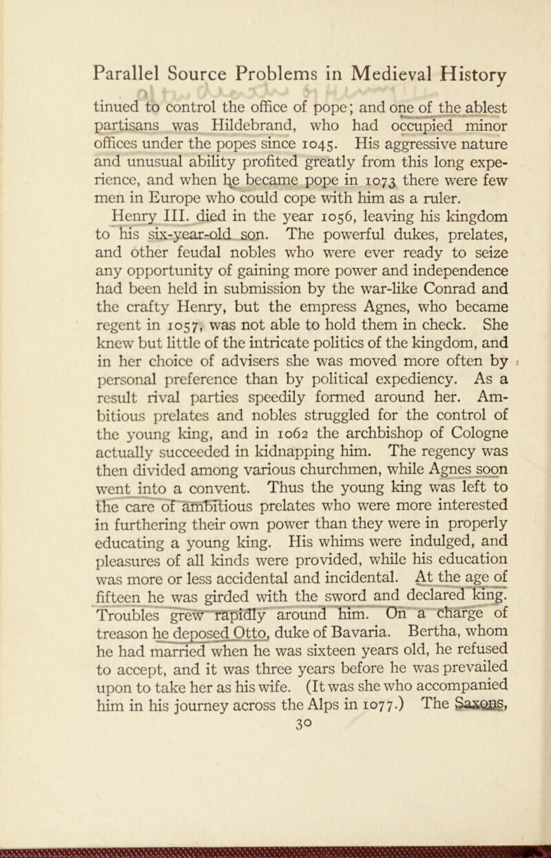 f>j ■' ’ 1 r ' * v:. * ,UA V J u tinued to control the office of pope; and one of the ablest partisans was Hildebrand, who had occupied minor offices under the popes since 1045. His aggressive nature and unusual ability profited greatly from this long expe- rience, and when h^e became pope in 1073 there were few men in Europe who could cope with him as a ruler. Henry III. died in the year 1056, leaving his kingdom to his six-year-old son. The powerful dukes, prelates, and other feudal nobles who were ever ready to seize any opportunity of gaining more power and independence had been held in submission by the war-like Conrad and the crafty Henry, but the empress Agnes, who became regent in 1057, was not able to hold them in check. She knew but little of the intricate politics of the kingdom, and in her choice of advisers she was moved more often by personal preference than by political expediency. As a result rival parties speedily formed around her. Am- bitious prelates and nobles struggled for the control of the young king, and in 1062 the archbishop of Cologne actually succeeded in kidnapping him. The regency was then divided among various churchmen, while Agnes soon went into a convent. Thus the young king was left to the care of ambitious prelates who were more interested in furthering their own power than they were in properly educating a young king. His whims were indulged, and pleasures of all kinds were provided, while his education was more or less accidental and incidental. At the age of fifteen he was girded with the sword and declared king. Troubles grew rapidly around him. On a charge of treason he deposed Otto, duke of Bavaria. Bertha, whom he had married when he was sixteen years old, he refused to accept, and it was three years before he was prevailed upon to take her as his wife. (It was she who accompanied him in his journey across the Alps in 1077.) The §axous,