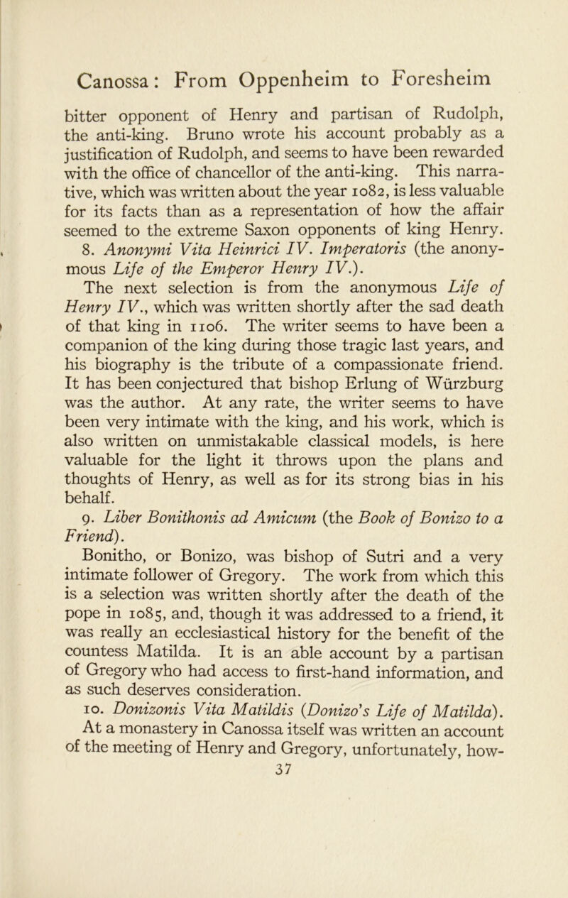 bitter opponent of Henry and partisan of Rudolph, the anti-king. Bruno wrote his account probably as a justification of Rudolph, and seems to have been rewarded with the office of chancellor of the anti-king. This narra- tive, which was written about the year 1082, is less valuable for its facts than as a representation of how the affair seemed to the extreme Saxon opponents of king Henry. 8. Anonymi Vita Heinrici IV. Imperatoris (the anony- mous Life of the Emperor Henry IV.). The next selection is from the anonymous Life of Henry IV., which was written shortly after the sad death of that king in 1106. The writer seems to have been a companion of the king during those tragic last years, and his biography is the tribute of a compassionate friend. It has been conjectured that bishop Erlung of Wurzburg was the author. At any rate, the writer seems to have been very intimate with the king, and his work, which is also written on unmistakable classical models, is here valuable for the light it throws upon the plans and thoughts of Henry, as well as for its strong bias in his behalf. 9. Liber Bonithonis ad Amicum (the Book of Bonizo to a Friend). Bonitho, or Bonizo, was bishop of Sutri and a very intimate follower of Gregory. The work from which this is a selection was written shortly after the death of the pope in 1085, and, though it was addressed to a friend, it was really an ecclesiastical history for the benefit of the countess Matilda. It is an able account by a partisan of Gregory who had access to first-hand information, and as .such deserves consideration. 10. Donizonis Vita Matildis (Donizo’s Life of Matilda). At a monastery in Canossa itself was written an account of the meeting of Henry and Gregory, unfortunately, how-