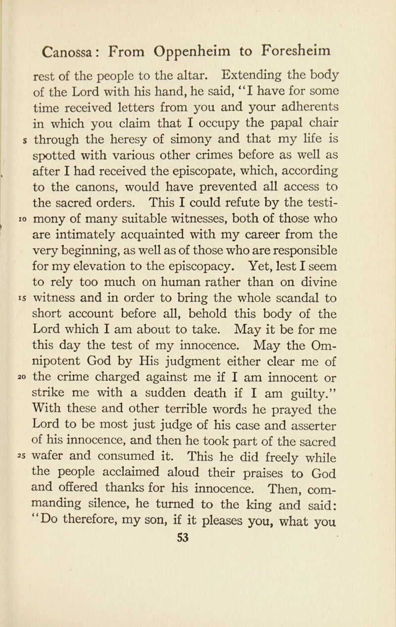 rest of the people to the altar. Extending the body of the Lord with his hand, he said, '‘I have for some time received letters from you and your adherents in which you claim that I occupy the papal chair through the heresy of simony and that my life is spotted with various other crimes before as well as after I had received the episcopate, which, according to the canons, would have prevented all access to the sacred orders. This I could refute by the testi- mony of many suitable witnesses, both of those who are intimately acquainted with my career from the very beginning, as well as of those who are responsible for my elevation to the episcopacy. Yet, lest I seem to rely too much on human rather than on divine witness and in order to bring the whole scandal to short account before all, behold this body of the Lord which I am about to take. May it be for me this day the test of my innocence. May the Om- nipotent God by His judgment either clear me of the crime charged against me if I am innocent or strike me with a sudden death if I am guilty.” With these and other terrible words he prayed the Lord to be most just judge of his case and asserter of his innocence, and then he took part of the sacred wafer and consumed it. This he did freely while the people acclaimed aloud their praises to God and offered thanks for his innocence. Then, com- manding silence, he turned to the king and said: “Do therefore, my son, if it pleases you, what you