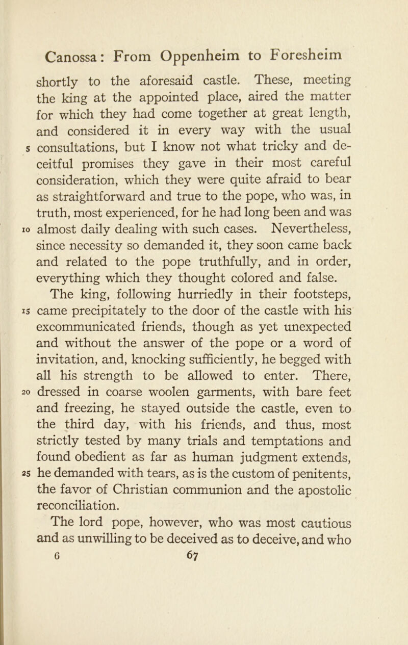shortly to the aforesaid castle. These, meeting the king at the appointed place, aired the matter for which they had come together at great length, and considered it in every way with the usual s consultations, but I know not what tricky and de- ceitful promises they gave in their most careful consideration, which they were quite afraid to bear as straightforward and true to the pope, who was, in truth, most experienced, for he had long been and was io almost daily dealing with such cases. Nevertheless, since necessity so demanded it, they soon came back and related to the pope truthfully, and in order, everything which they thought colored and false. The king, following hurriedly in their footsteps, is came precipitately to the door of the castle with his excommunicated friends, though as yet unexpected and without the answer of the pope or a word of invitation, and, knocking sufficiently, he begged with all his strength to be allowed to enter. There, 20 dressed in coarse woolen garments, with bare feet and freezing, he stayed outside the castle, even to the third day, with his friends, and thus, most strictly tested by many trials and temptations and found obedient as far as human judgment extends, 25 he demanded with tears, as is the custom of penitents, the favor of Christian communion and the apostolic reconciliation. The lord pope, however, who was most cautious and as unwilling to be deceived as to deceive, and who