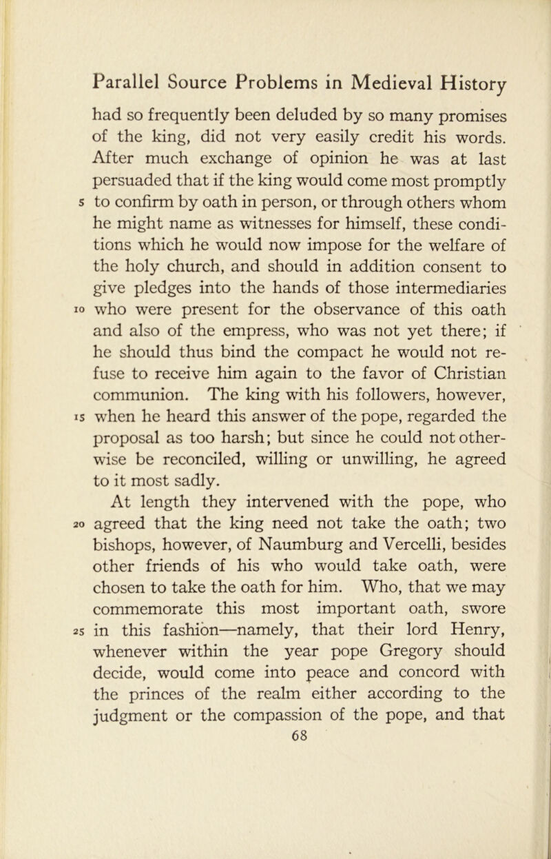 had so frequently been deluded by so many promises of the king, did not very easily credit his words. After much exchange of opinion he was at last persuaded that if the king would come most promptly s to confirm by oath in person, or through others whom he might name as witnesses for himself, these condi- tions which he would now impose for the welfare of the holy church, and should in addition consent to give pledges into the hands of those intermediaries io who were present for the observance of this oath and also of the empress, who was not yet there; if he should thus bind the compact he would not re- fuse to receive him again to the favor of Christian communion. The king with his followers, however, is when he heard this answer of the pope, regarded the proposal as too harsh; but since he could not other- wise be reconciled, willing or unwilling, he agreed to it most sadly. At length they intervened with the pope, who 20 agreed that the king need not take the oath; two bishops, however, of Naumburg and Vercelli, besides other friends of his who would take oath, were chosen to take the oath for him. Who, that we may commemorate this most important oath, swore 25 in this fashion—namely, that their lord Henry, whenever within the year pope Gregory should decide, would come into peace and concord with the princes of the realm either according to the judgment or the compassion of the pope, and that