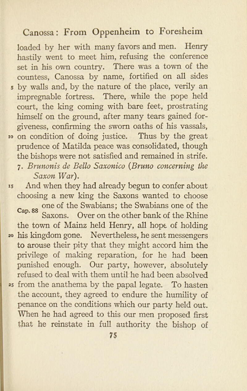 loaded by her with many favors and men. Henry hastily went to meet him, refusing the conference set in his own country. There was a town of the countess, Canossa by name, fortified on all sides s by walls and, by the nature of the place, verily an impregnable fortress. There, while the pope held court, the king coming with bare feet, prostrating himself on the ground, after many tears gained for- giveness, confirming the sworn oaths of his vassals, io on condition of doing justice. Thus by the great prudence of Matilda peace was consolidated, though the bishops were not satisfied and remained in strife. 7. Brunonis de Bello Saxonico (Bruno concerning the Saxon War). 15 And when they had already begun to confer about choosing a new king the Saxons wanted to choose c gg one of the Swabians; the Swabians one of the Saxons. Over on the other bank of the Rhine the town of Mainz held Henry, all hope of holding 20 his kingdom gone. Nevertheless, he sent messengers to arouse their pity that they might accord him the privilege of making reparation, for he had been punished enough. Our party, however, absolutely refused to deal with them until he had been absolved 2s from the anathema by the papal legate. To hasten the account, they agreed to endure the humility of penance on the conditions which our party held out. When he had agreed to this our men proposed first that he reinstate in full authority the bishop of