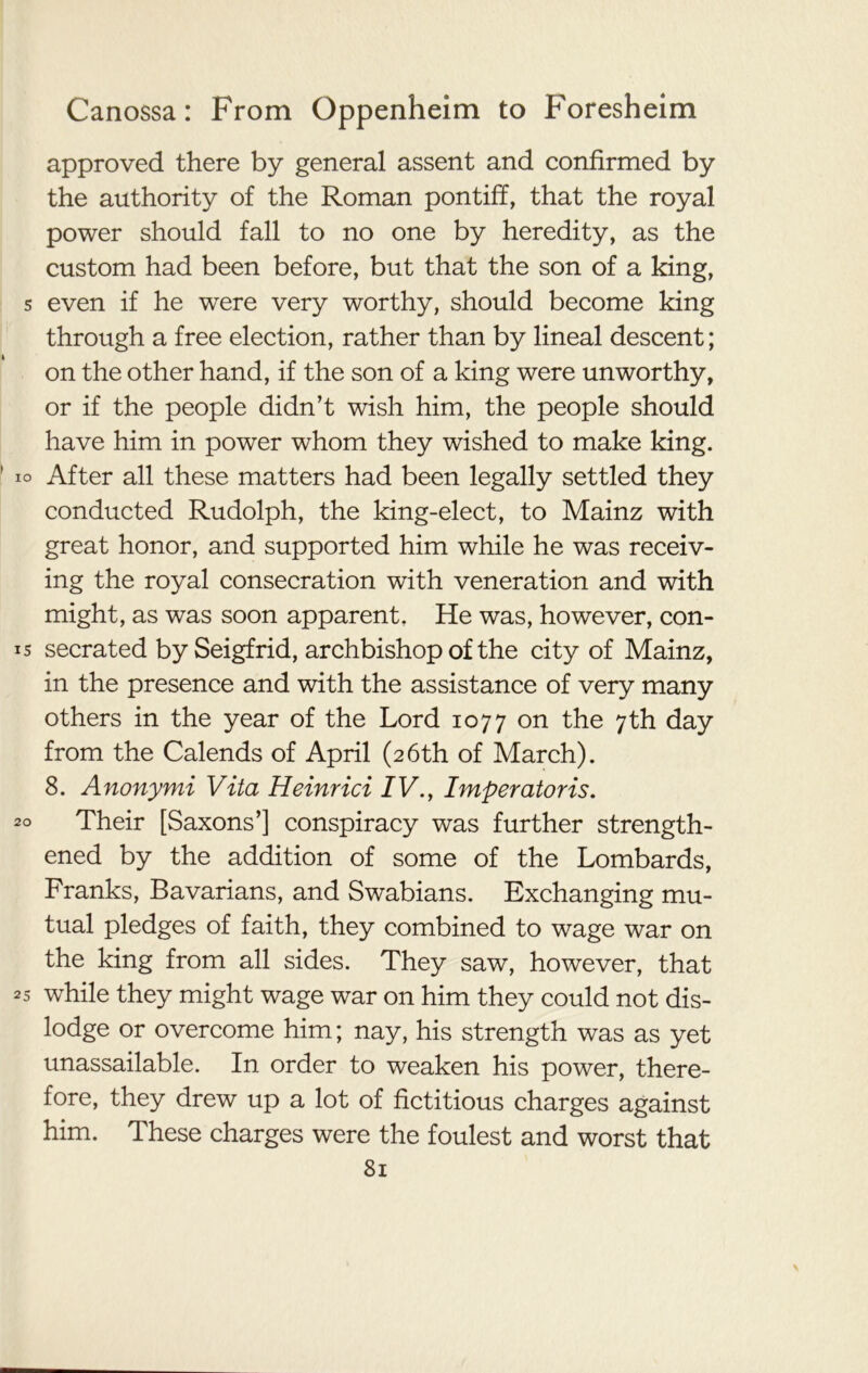 approved there by general assent and confirmed by the authority of the Roman pontiff, that the royal power should fall to no one by heredity, as the custom had been before, but that the son of a king, s even if he were very worthy, should become king through a free election, rather than by lineal descent; on the other hand, if the son of a king were unworthy, or if the people didn’t wish him, the people should have him in power whom they wished to make king. io After all these matters had been legally settled they conducted Rudolph, the king-elect, to Mainz with great honor, and supported him while he was receiv- ing the royal consecration with veneration and with might, as was soon apparent. He was, however, con- 15 secrated by Seigfrid, archbishop of the city of Mainz, in the presence and with the assistance of very many others in the year of the Lord 1077 on the 7th day from the Calends of April (26th of March). 8. Anonymi Vita Heinrici IV., Imperatoris. 20 Their [Saxons’] conspiracy was further strength- ened by the addition of some of the Lombards, Franks, Bavarians, and Swabians. Exchanging mu- tual pledges of faith, they combined to wage war on the king from all sides. They saw, however, that 25 while they might wage war on him they could not dis- lodge or overcome him; nay, his strength was as yet unassailable. In order to weaken his power, there- fore, they drew up a lot of fictitious charges against him. These charges were the foulest and worst that