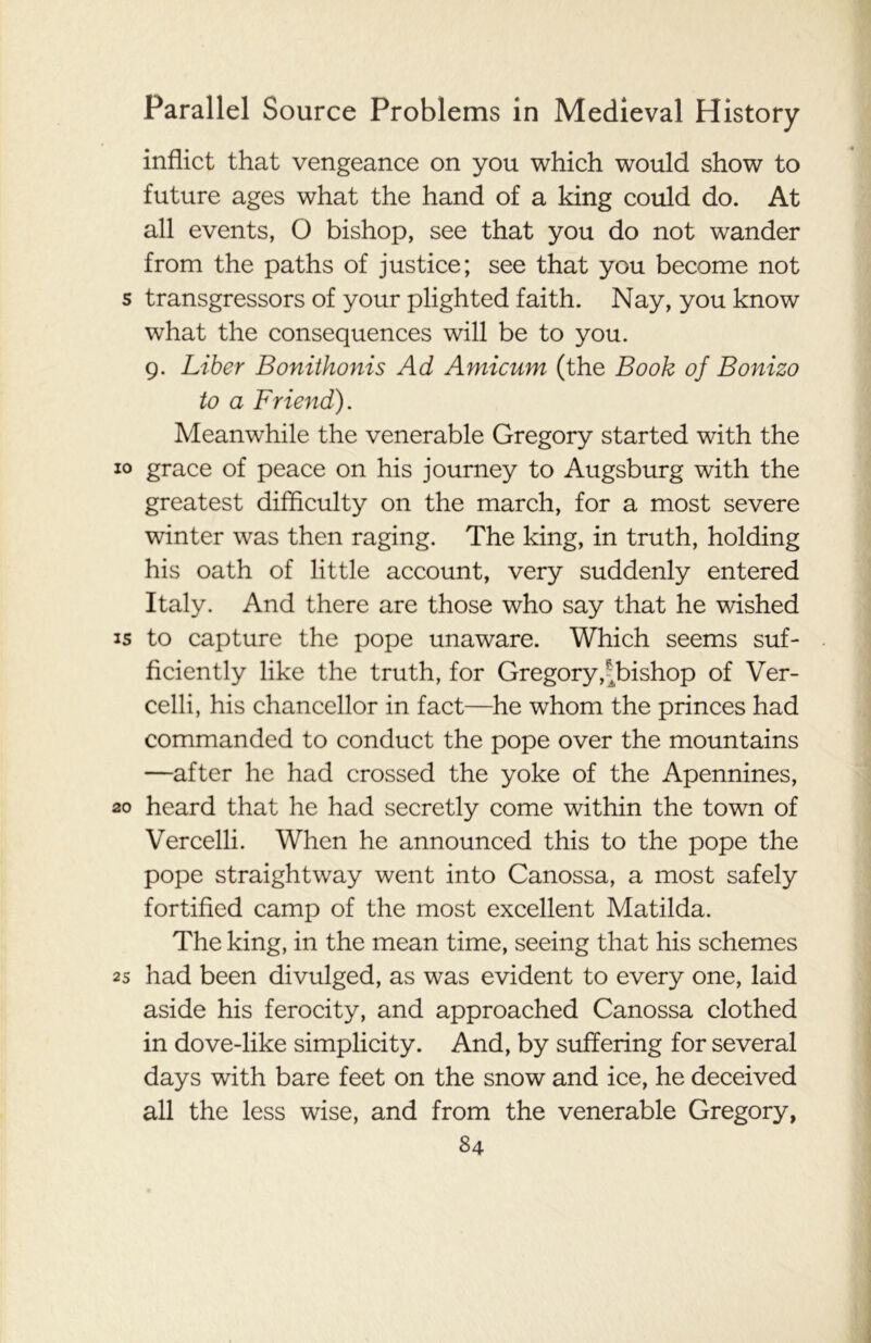 inflict that vengeance on you which would show to future ages what the hand of a king could do. At all events, O bishop, see that you do not wander from the paths of justice; see that you become not s transgressors of your plighted faith. Nay, you know what the consequences will be to you. 9. Liber Bonithonis Ad Amicum (the Book of Bonizo to a Friend). Meanwhile the venerable Gregory started with the 10 grace of peace on his journey to Augsburg with the greatest difficulty on the march, for a most severe winter was then raging. The king, in truth, holding his oath of little account, very suddenly entered Italy. And there are those who say that he wished is to capture the pope unaware. Which seems suf- ficiently like the truth, for Gregory,^bishop of Ver- celli, his chancellor in fact—he whom the princes had commanded to conduct the pope over the mountains —after he had crossed the yoke of the Apennines, 20 heard that he had secretly come within the town of Vercelli. When he announced this to the pope the pope straightway went into Canossa, a most safely fortified camp of the most excellent Matilda. The king, in the mean time, seeing that his schemes 2s had been divulged, as was evident to every one, laid aside his ferocity, and approached Canossa clothed in dove-like simplicity. And, by suffering for several days with bare feet on the snow and ice, he deceived all the less wise, and from the venerable Gregory,