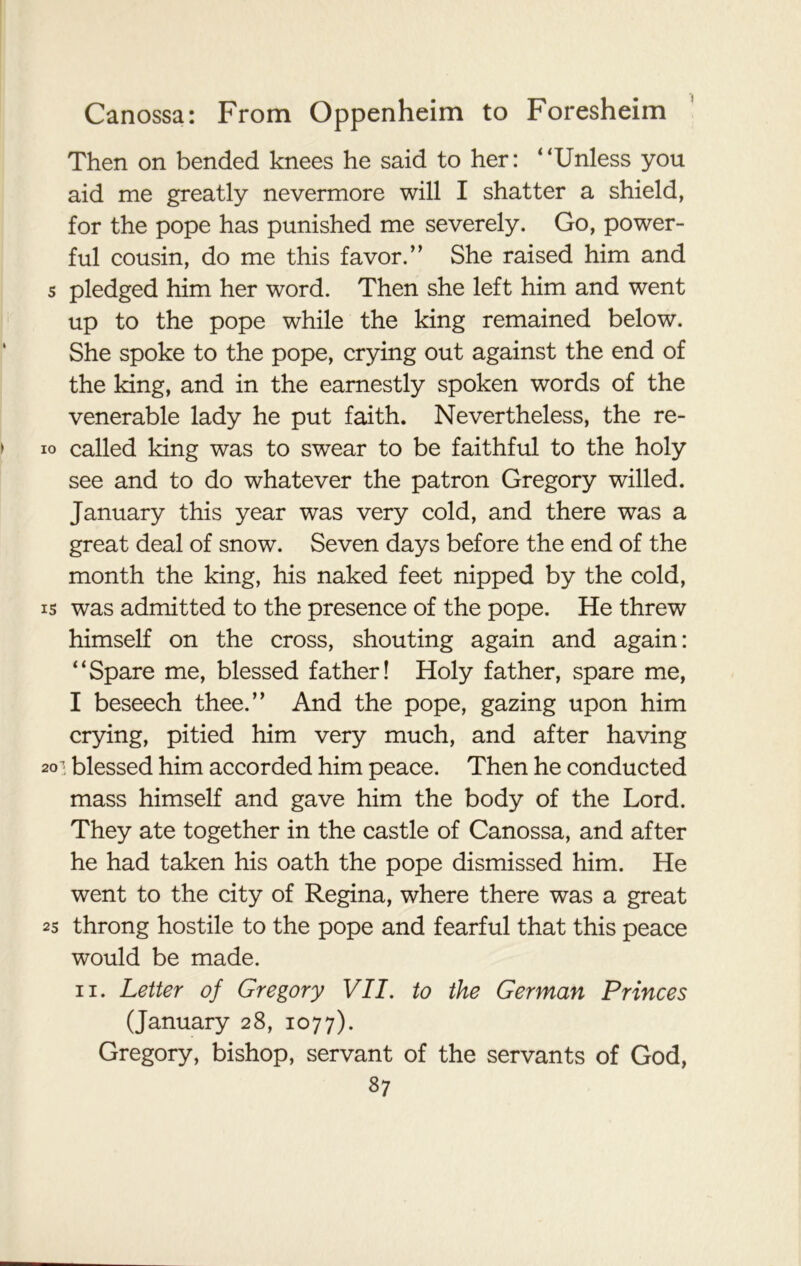 Then on bended knees he said to her: “Unless you aid me greatly nevermore will I shatter a shield, for the pope has punished me severely. Go, power- ful cousin, do me this favor.’’ She raised him and s pledged him her word. Then she left him and went up to the pope while the king remained below. She spoke to the pope, crying out against the end of the king, and in the earnestly spoken words of the venerable lady he put faith. Nevertheless, the re- io called king was to swear to be faithful to the holy see and to do whatever the patron Gregory willed. January this year was very cold, and there was a great deal of snow. Seven days before the end of the month the king, his naked feet nipped by the cold, is was admitted to the presence of the pope. He threw himself on the cross, shouting again and again: “Spare me, blessed father! Holy father, spare me, I beseech thee.” And the pope, gazing upon him crying, pitied him very much, and after having 2<r; blessed him accorded him peace. Then he conducted mass himself and gave him the body of the Lord. They ate together in the castle of Canossa, and after he had taken his oath the pope dismissed him. He went to the city of Regina, where there was a great 25 throng hostile to the pope and fearful that this peace would be made. ii. Letter of Gregory VII. to the German Princes (January 28, 1077). Gregory, bishop, servant of the servants of God,