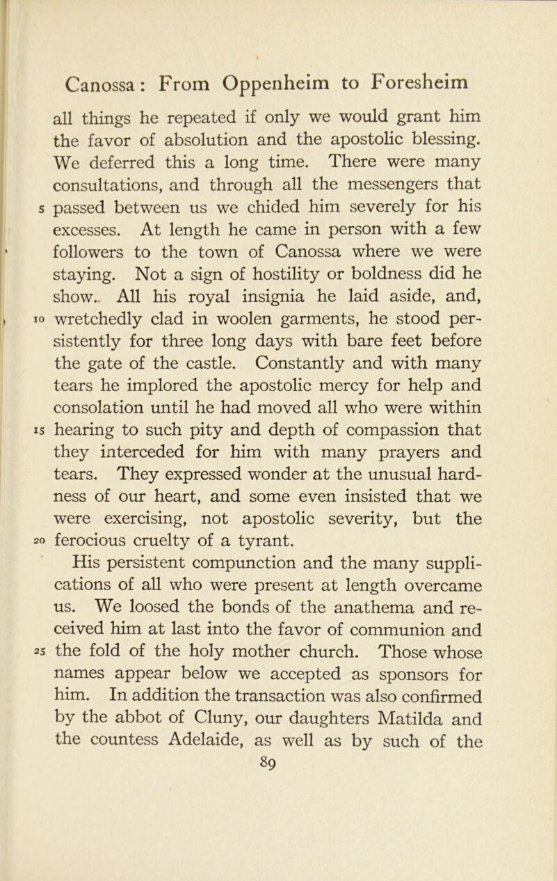 all things he repeated if only we would grant him the favor of absolution and the apostolic blessing. We deferred this a long time. There were many consultations, and through all the messengers that passed between us we chided him severely for his excesses. At length he came in person with a few followers to the town of Canossa where we were staying. Not a sign of hostility or boldness did he show.. All his royal insignia he laid aside, and, wretchedly clad in woolen garments, he stood per- sistently for three long days with bare feet before the gate of the castle. Constantly and with many tears he implored the apostolic mercy for help and consolation until he had moved all who were within hearing to such pity and depth of compassion that they interceded for him with many prayers and tears. They expressed wonder at the unusual hard- ness of our heart, and some even insisted that we were exercising, not apostolic severity, but the ferocious cruelty of a tyrant. His persistent compunction and the many suppli- cations of all who were present at length overcame us. We loosed the bonds of the anathema and re- ceived him at last into the favor of communion and the fold of the holy mother church. Those whose names appear below we accepted as sponsors for him. In addition the transaction was also confirmed by the abbot of Cluny, our daughters Matilda and the countess Adelaide, as well as by such of the