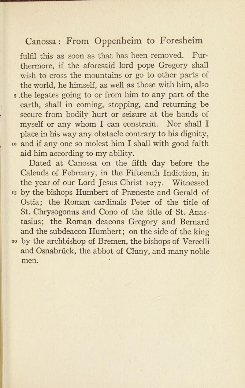 fulfil this as soon as that has been removed. Fur- thermore, if the aforesaid lord pope Gregory shall wish to cross the mountains or go to other parts of the world, he himself, as well as those with him, also s .the legates going to or from him to any part of the earth, shall in coming, stopping, and returning be secure from bodily hurt or seizure at the hands of myself or any whom I can constrain. Nor shall I place in his way any obstacle contrary to his dignity, io and if any one so molest him I shall with good faith aid him according to my ability. Dated at Canossa on the fifth day before the Calends of February, in the Fifteenth Indiction, in the year of our Lord Jesus Christ 1077. Witnessed is by the bishops Humbert of Prasneste and Gerald of Ostia; the Roman cardinals Peter of the title of St. Chrysogonus and Cono of the title of St. Anas- tasius; the Roman deacons Gregory and Bernard and the subdeacon Humbert; on the side of the king 20 by the archbishop of Bremen, the bishops of Vercelli and Osnabruck, the abbot of Cluny, and many noble men.