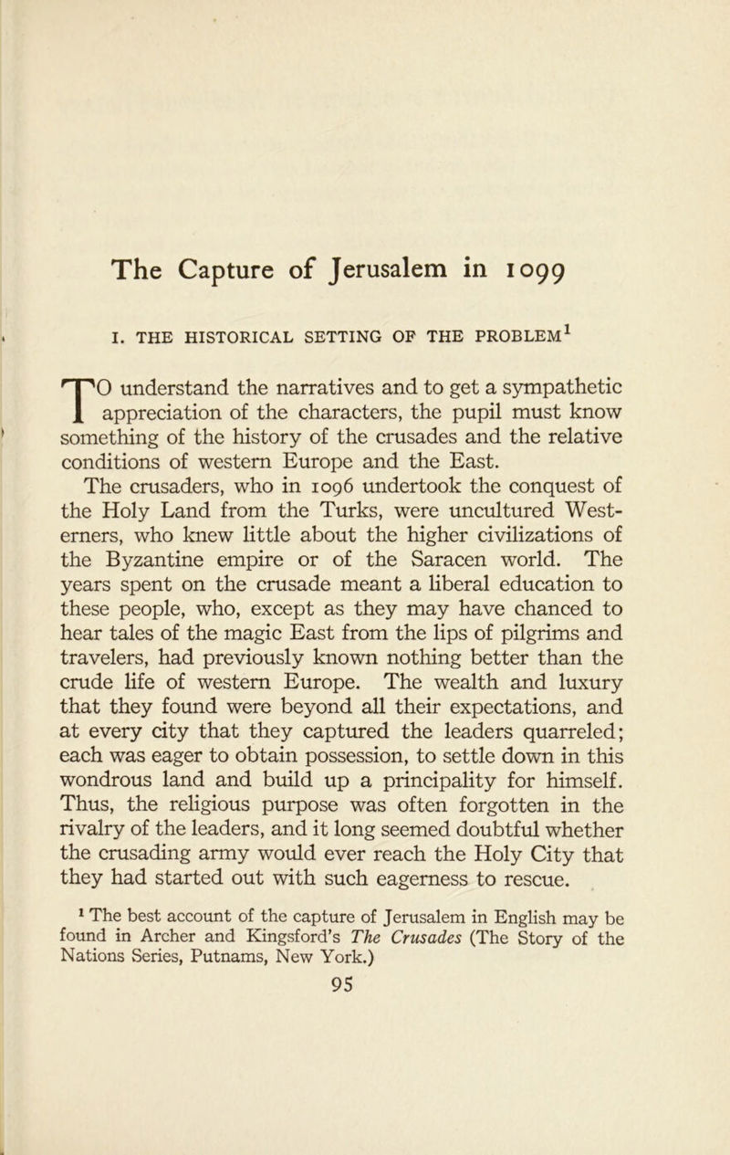 I. THE HISTORICAL SETTING OF THE PROBLEM1 TO understand the narratives and to get a sympathetic appreciation of the characters, the pupil must know something of the history of the crusades and the relative conditions of western Europe and the East. The crusaders, who in 1096 undertook the conquest of the Holy Land from the Turks, were uncultured West- erners, who knew little about the higher civilizations of the Byzantine empire or of the Saracen world. The years spent on the crusade meant a liberal education to these people, who, except as they may have chanced to hear tales of the magic East from the lips of pilgrims and travelers, had previously known nothing better than the crude life of western Europe. The wealth and luxury that they found were beyond all their expectations, and at every city that they captured the leaders quarreled; each was eager to obtain possession, to settle down in this wondrous land and build up a principality for himself. Thus, the religious purpose was often forgotten in the rivalry of the leaders, and it long seemed doubtful whether the crusading army would ever reach the Holy City that they had started out with such eagerness to rescue. 1 The best account of the capture of Jerusalem in English may be found in Archer and Kingsford’s The Crusades (The Story of the Nations Series, Putnams, New York.)