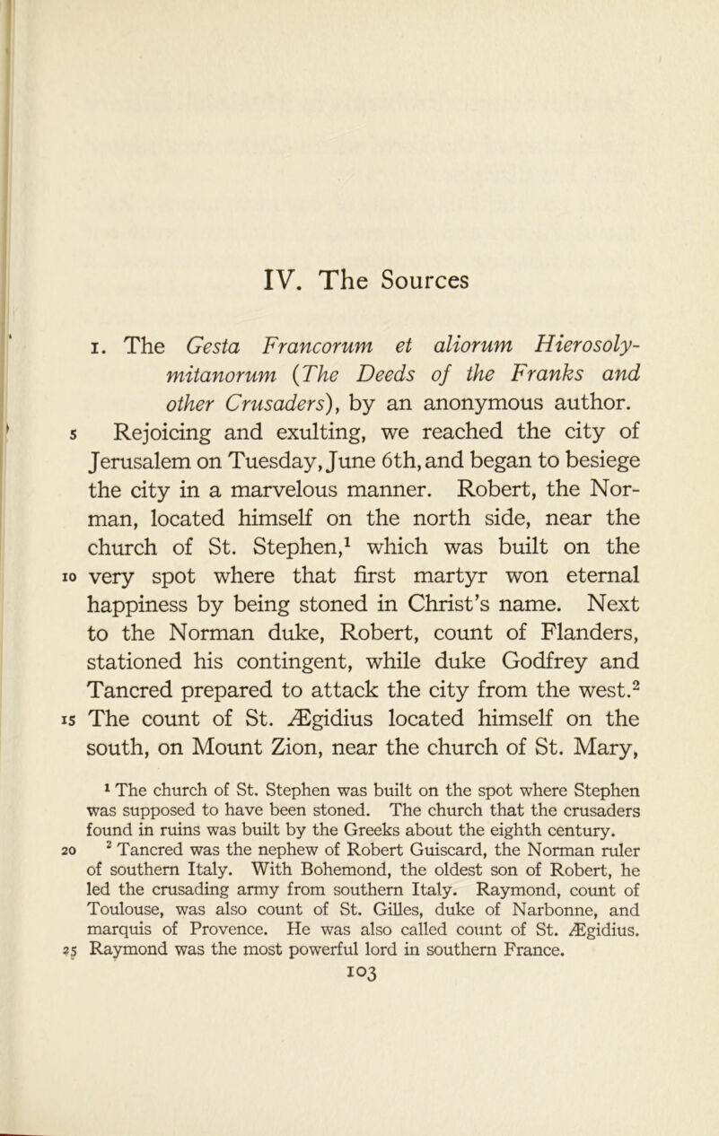 IV. The Sources i. The Gesta Francorum et aliorum Hierosoly- mitanorum (The Deeds of the Franks and other Crusaders), by an anonymous author. 5 Rejoicing and exulting, we reached the city of Jerusalem on Tuesday, June 6th, and began to besiege the city in a marvelous manner. Robert, the Nor- man, located himself on the north side, near the church of St. Stephen,1 which was built on the io very spot where that first martyr won eternal happiness by being stoned in Christ’s name. Next to the Norman duke, Robert, count of Flanders, stationed his contingent, while duke Godfrey and Tancred prepared to attack the city from the west.2 is The count of St. ^Egidius located himself on the south, on Mount Zion, near the church of St. Mary, 1 The church of St. Stephen was built on the spot where Stephen was supposed to have been stoned. The church that the crusaders found in ruins was built by the Greeks about the eighth century. 20 2 Tancred was the nephew of Robert Guiscard, the Norman ruler of southern Italy. With Bohemond, the oldest son of Robert, he led the crusading army from southern Italy. Raymond, count of Toulouse, was also count of St. Gilles, duke of Narbonne, and marquis of Provence. He was also called count of St. /Egidius. 2s Raymond was the most powerful lord in southern France.