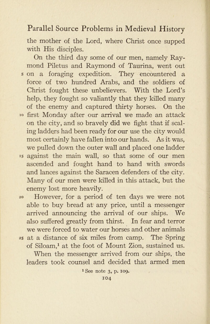 the mother of the Lord, where Christ once supped with His disciples. On the third day some of our men, namely Ray- mond Piletus and Raymond of Taurina, went out s on a foraging expedition. They encountered a force of two hundred Arabs, and the soldiers of Christ fought these unbelievers. With the Lord’s help, they fought so valiantly that they killed many of the enemy and captured thirty horses. On the io first Monday after our arrival we made an attack on the city, and so bravely did we fight that if scal- ing ladders had been ready for our use the city would most certainly have fallen into our hands. As it was, we pulled down the outer wall and placed one ladder is against the main wall, so that some of our men ascended and fought hand to hand with swords and lances against the Saracen defenders of the city. Many of our men were killed in this attack, but the enemy lost more heavily. 20 However, for a period of ten days we were not able to buy bread at any price, until a messenger arrived announcing the arrival of our ships. We also suffered greatly from thirst. In fear and terror we were forced to water our horses and other animals 25 at a distance of six miles from camp. The Spring of Siloam,1 at the foot of Mount Zion, sustained us. When the messenger arrived from our ships, the leaders took counsel and decided that armed men 1 See note 3, p. 109.