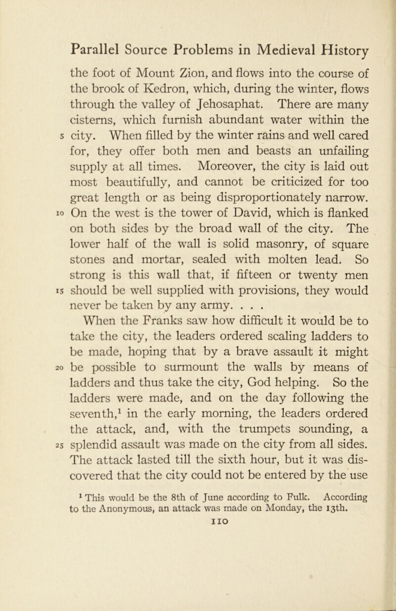 the foot of Mount Zion, and flows into the course of the brook of Kedron, which, during the winter, flows through the valley of Jehosaphat. There are many cisterns, which furnish abundant water within the 5 city. When filled by the winter rains and well cared for, they offer both men and beasts an unfailing supply at all times. Moreover, the city is laid out most beautifully, and cannot be criticized for too great length or as being disproportionately narrow, io On the west is the tower of David, which is flanked on both sides by the broad wall of the city. The lower half of the wall is solid masonry, of square stones and mortar, sealed with molten lead. So strong is this wall that, if fifteen or twenty men is should be well supplied with provisions, they would never be taken by any army. . . . When the Franks saw how difficult it would be to take the city, the leaders ordered scaling ladders to be made, hoping that by a brave assault it might 20 be possible to surmount the walls by means of ladders and thus take the city, God helping. So the ladders were made, and on the day following the seventh,1 in the early morning, the leaders ordered the attack, and, with the trumpets sounding, a 25 splendid assault was made on the city from all sides. The attack lasted till the sixth hour, but it was dis- covered that the city could not be entered by the use 1 This would be the 8th of June according to Fulk. According to the Anonymous, an attack was made on Monday, the 13th. no