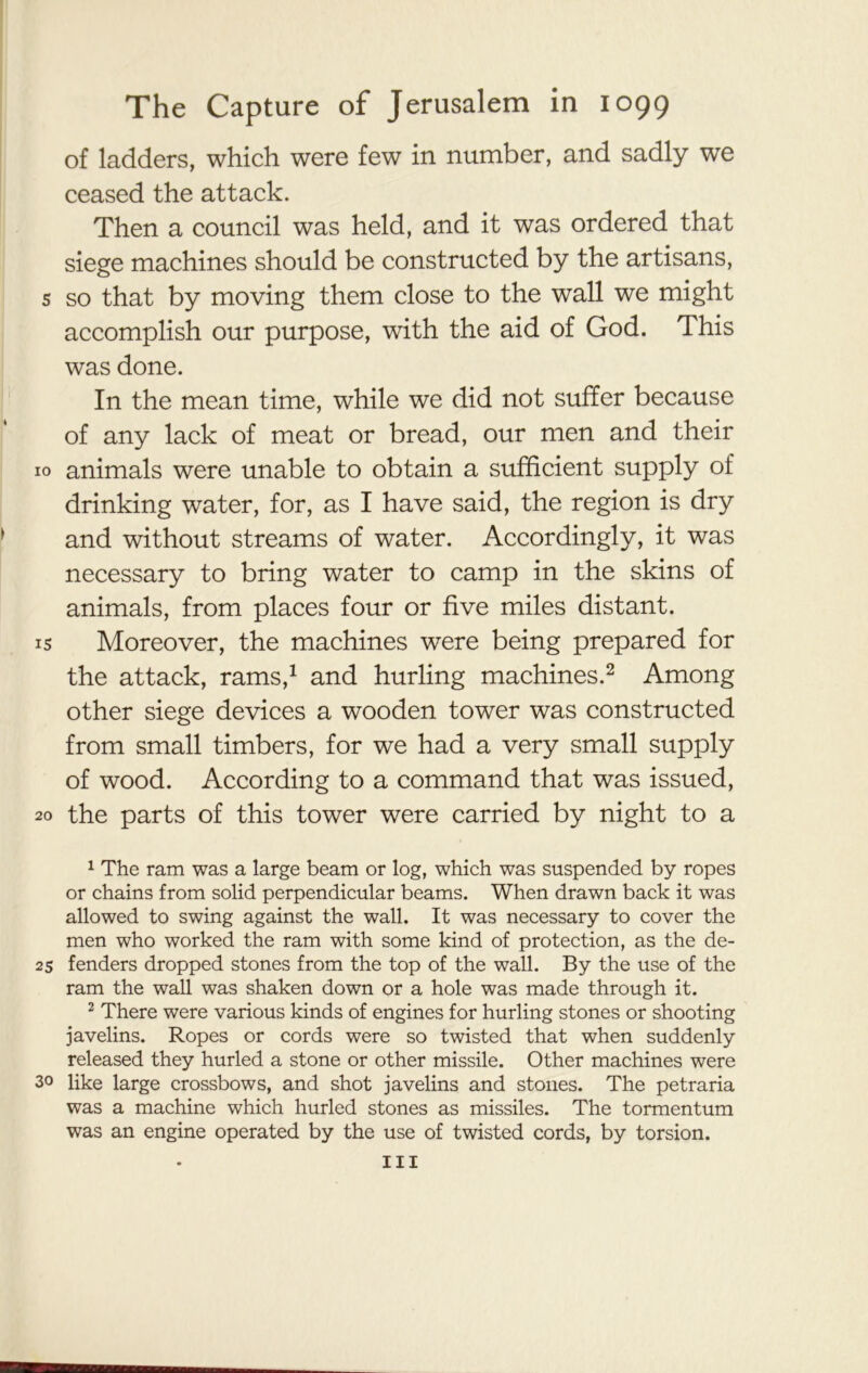 of ladders, which were few in number, and sadly we ceased the attack. Then a council was held, and it was ordered that siege machines should be constructed by the artisans, s so that by moving them close to the wall we might accomplish our purpose, with the aid of God. This was done. In the mean time, while we did not suffer because of any lack of meat or bread, our men and their 10 animals were unable to obtain a sufficient supply of drinking water, for, as I have said, the region is dry and without streams of water. Accordingly, it was necessary to bring water to camp in the skins of animals, from places four or five miles distant, is Moreover, the machines were being prepared for the attack, rams,1 and hurling machines.2 Among other siege devices a wooden tower was constructed from small timbers, for we had a very small supply of wood. According to a command that was issued, 20 the parts of this tower were carried by night to a 1 The ram was a large beam or log, which was suspended by ropes or chains from solid perpendicular beams. When drawn back it was allowed to swing against the wall. It was necessary to cover the men who worked the ram with some kind of protection, as the de- 25 fenders dropped stones from the top of the wall. By the use of the ram the wall was shaken down or a hole was made through it. 2 There were various kinds of engines for hurling stones or shooting javelins. Ropes or cords were so twisted that when suddenly released they hurled a stone or other missile. Other machines were 3o like large crossbows, and shot javelins and stones. The petraria was a machine which hurled stones as missiles. The tormentum was an engine operated by the use of twisted cords, by torsion. Ill
