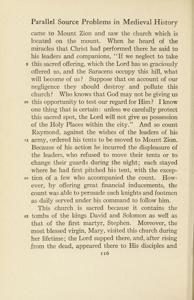 came to Mount Zion and saw the church which is located on the mount. When he heard of the miracles that Christ had performed there he said to his leaders and companions, “If we neglect to take s this sacred offering, which the Lord has so graciously offered us, and the Saracens occupy this hill, what will become of us? Suppose that on account of our negligence they should destroy and pollute this church ? Who knows that God may not be giving us io this opportunity to test our regard for Him ? I know one thing that is certain: unless we carefully protect this sacred spot, the Lord will not give us possession of the Holy Places within the city.” And so count Raymond, against the wishes of the leaders of his is army, ordered his tents to be moved to Mount Zion. Because of his action he incurred the displeasure of the leaders, who refused to move their tents or to change their guards during the night; each stayed where he had first pitched his tent, with the excep- 20 tion of a few who accompanied the count. How- ever, by offering great financial inducements, the count was able to persuade such knights and footmen as daily served under his command to follow him. This church is sacred because it contains the 25 tombs of the kings David and Solomon as well as that of the first martyr, Stephen. Moreover, the most blessed virgin, Mary, visited this church during her lifetime; the Lord supped there, and, after rising from the dead, appeared there to His disciples and